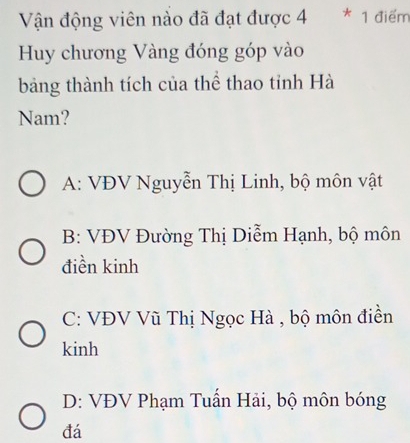 Vận động viên nào đã đạt được 4 * 1 điểm
Huy chương Vàng đóng góp vào
bảng thành tích của thể thao tỉnh Hà
Nam?
A: VĐV Nguyễn Thị Linh, bộ môn vật
B: VĐV Đường Thị Diễm Hạnh, bộ môn
điền kinh
C: VĐV Vũ Thị Ngọc Hà , bộ môn điền
kinh
D: VĐV Phạm Tuần Hải, bộ môn bóng
đá