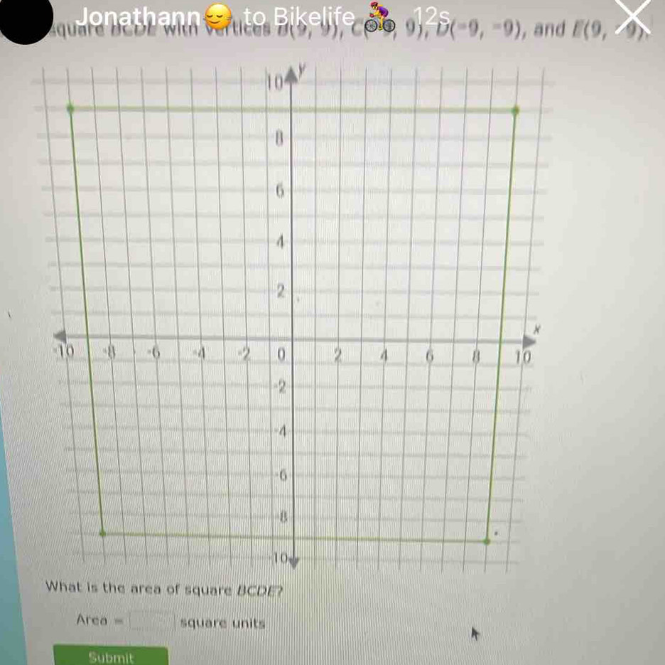 Jonathann 
aquare BCDE
B(0,9), C(0,0), 25(-9,-9) ,and E(9,4)
10 y
B
6
4
2
×
-10 -8 -6 -4 -2 0 2 4 6 8 10
-2
-4
-6
B.
10
What is the area of square BCDE? 
Area =□ square units 
Submit