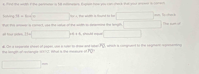 Find the width if the perimeter is 58 millimeters. Explain how you can check that your answer is correct. 
Solving 58=8x+10 for x, the width is found to be mm. To check 
that this answer is correct, use the value of the width to determine the length, The sum of 
all four sides, 23+□ +6+6 , should equal ∴ △ ADFe≌ △ CDG
d. On a separate sheet of paper, use a ruler to draw and label overline PQ , which is congruent to the segment representing 
the length of rectangle WXYZ. What is the measure of overline PQ
0.38 mn