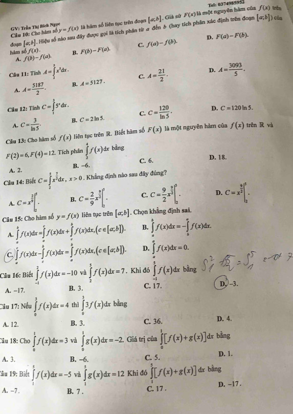 Tel: 0374985952
f(x) trên
[a;b] của
Câu 10: Cho hàm số  GV: Trần Thị Bích Ngọc y=f(x) là hàm số liên tục trên đoạn [a;b] , Giả sử F(x) là một nguyên hàm củ
đoạn [a;b] Hiệu số nào sau đây được gọi là tích phân từ a đến b (hay tích phân xác định trên đoạn
C. f(a)-f(b). D. F(a)-F(b).
hàm số f(x). B. F(b)-F(a).
A. f(b)-f(a).
Câu 11: Tính A=∈tlimits _2^(5x^5)dx. A= 21/2 . D. A= 3093/5 .
C.
A. A= 5187/2 . B. A=5127.
Câu 12: Tính C=∈tlimits _1^(35^x)dx.
C.
A. c= 3/ln 5 . B. C=2ln 5. c= 120/ln 5 .
D. C=120ln 5.
Câu 13: Cho hàm số f(x) liên tục trên R. Biết hàm số F(x) là một nguyên hàm của f(x) trên R và
F(2)=6,F(4)=12. Tích phân ∈tlimits _2^(4f(x) dr bằng
C. 6. D. 18.
A. 2. B. −6.
Câu 14: Biết C=∈tlimits _2^5x^frac 7)2dx,x>0. Khẳng định nào sau đây đúng?
A. C=x^(frac 2)9|_2^(5. B. C=frac 2)9x^(frac 9)2|_2^(5. C. C=frac 9)2x^(frac 9)2|_2^(5. D. C=x^frac 9)2|_2^5.
Câu 15: Cho hàm số y=f(x) liên tục trên [a;b]. Chọn khẳng định sai.
A. ∈tlimits _a^bf(x)dx=∈tlimits _a^cf(x)dx+∈tlimits _b^bf(x)dx,(c∈ [a;b]). B. ∈tlimits _a^bf(x)dx=-∈tlimits _b^af(x)dx.
c ∈tlimits _a^cf(x)dx-∈tlimits _a^bf(x)dx=∈tlimits _a^bf(x)dx,(c∈ [a;b]). D. ∈tlimits _a^af(x)dx=0.
Câu 16: Biết ∈tlimits _(-1)^2f(x)dx=-10 và ∈tlimits _2^5f(x)dx=7. Khi đó ∈tlimits _(-1)^3f(x)dx bằng
A. -17. B. 3. C. 17. D, -3.
Câu 17: Nếu ∈tlimits _0^3f(x)dx=4 thì ∈tlimits _0^33f(x)dx bằng
A. 12. B. 3. C. 36. D. 4.
Câu 18: Cho ∈tlimits _0^1f(x)dx=3 và ∈tlimits _0^1g(x)dx=-2 Giá trị của ∈tlimits _0^1[f(x)+g(x)] dx bằng
A. 3. B. -6. C. 5. D. 1.
Tâu 19: Biết ∈tlimits _1^5f(x)dx=-5 và ∈tlimits _1^5g(x)dx=12 Khi đó ∈tlimits _1^5[f(x)+g(x)] dx bàng
A. -7 . B. 7 . C. 17 . D. -17 .