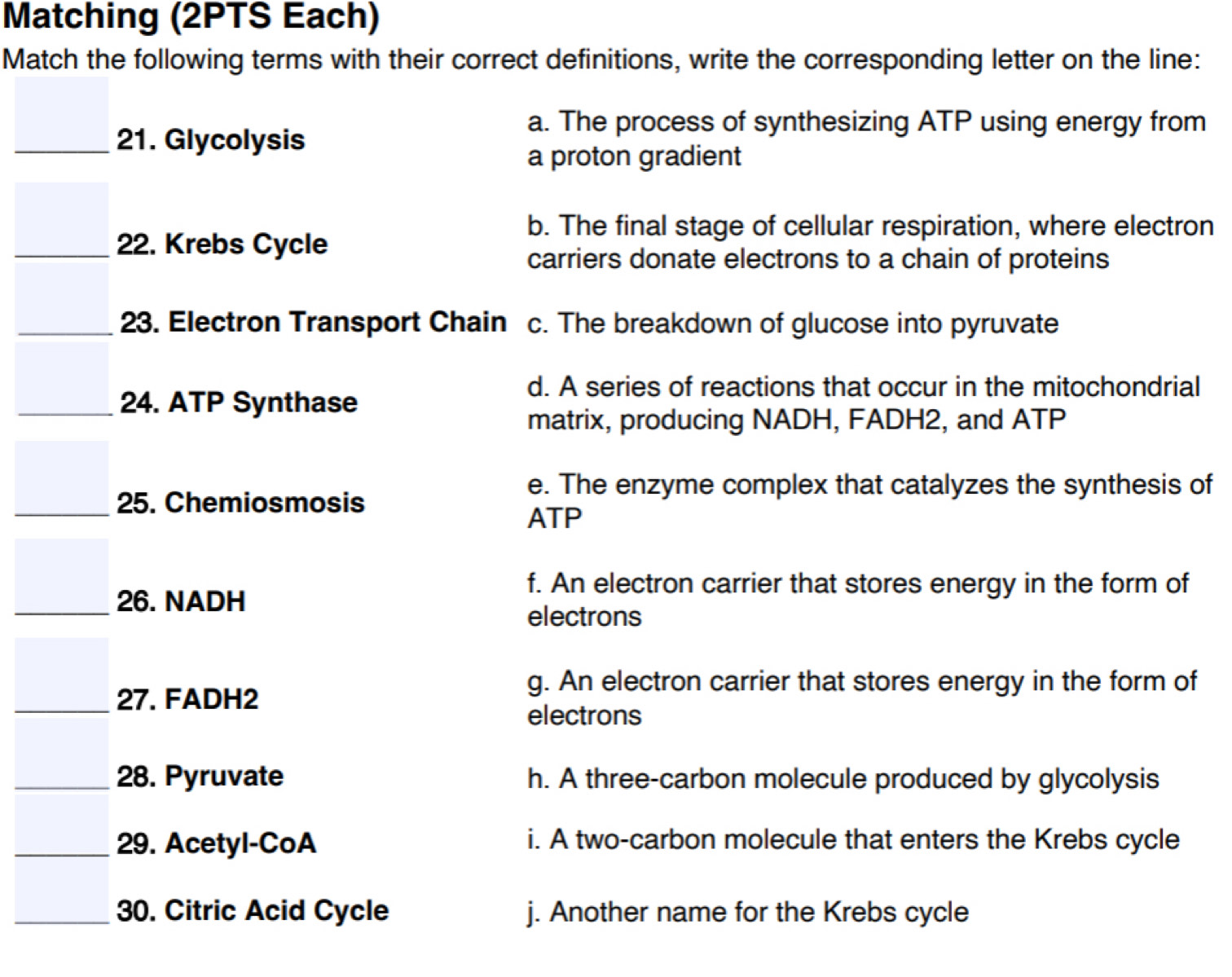 Matching (2PTS Each)
Match the following terms with their correct definitions, write the corresponding letter on the line:
21. Glycolysis
a. The process of synthesizing ATP using energy from
a proton gradient
b. The final stage of cellular respiration, where electron
22. Krebs Cycle
carriers donate electrons to a chain of proteins
23. Electron Transport Chain c. The breakdown of glucose into pyruvate
24. ATP Synthase
d. A series of reactions that occur in the mitochondrial
matrix, producing NADH, FADH2, and ATP
e. The enzyme complex that catalyzes the synthesis of
25. Chemiosmosis
ATP
26. NADH
f. An electron carrier that stores energy in the form of
electrons
27. FADH2
g. An electron carrier that stores energy in the form of
electrons
28. Pyruvate h. A three-carbon molecule produced by glycolysis
29. Acetyl-CoA i. A two-carbon molecule that enters the Krebs cycle
30. Citric Acid Cycle j. Another name for the Krebs cycle