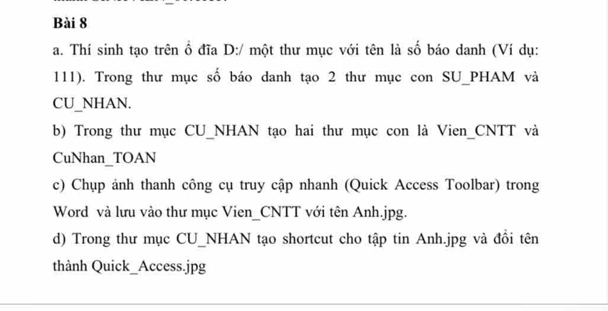 Thí sinh tạo trên ổ đĩa D:/ một thư mục với tên là số báo danh (Ví dụ: 
111). Trong thư mục số báo danh tạo 2 thư mục con SU_PHAM và 
CU_NHAN. 
b) Trong thư mục CU_NHAN tạo hai thư mục con là Vien_CNTT và 
CuNhan_TOAN 
c) Chụp ảnh thanh công cụ truy cập nhanh (Quick Access Toolbar) trong 
Word và lưu vào thư mục Vien_CNTT với tên Anh. jpg. 
d) Trong thư mục CU_NHAN tạo shortcut cho tập tin Anh. jpg và đồi tên 
thành Quick_Access.jpg