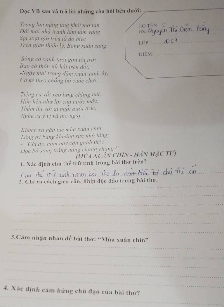 Đọc VB sau và trả lời những câu hồi bên dưới:_ 
_ 
Trong làn nắng ứng khỏi mơ tan Họ TÊN 
Đôi mải nhà tranh lẩm tầm vàng HS: 
_ 
_ 
Sột soạt giỏ trêu tả áo biểc 
_ 
Trên giản thiên lý. Bóng xuân sang. LOP: 
DIÉM: 
Sóng có xanh tươi gợn tời trời 
Bao cô thôn nữ hát trên đồi: 
-Ngày mai trong đám xuân xanh ẩy, 
_ 
Có kẻ theo chồng bỏ cuộc chơi... 
Tiếng ca vắt veo lưng chừng nửi, 
Hồn hện như lời của mước mây. 
Thầm thĩ với ai ngồi dưới trúc, 
Nghe ra ý vị và thơ ngày... 
Khách xa gặp lúc mùa xuân chin, 
Lòng tri bảng khuảng sực nhớ làng: 
- ''Chi ảy, năm nay còn gảnh thóc 
Dọc bờ sông trắng nắng chang chạng? '' 
(Mùa Xuân chín - hần mặc tử) 
1. Xác định chủ thể trữ tình trong bài thơ trên? 
_ 
_ 
2. Chỉ ra cách gieo vần, nhịp độc đáo trong bài thơ. 
_ 
_ 
_ 
_ 
_ 
_ 
3.Cam nhận nhan đề bài thơ: “Mùa xuân chín” 
_ 
_ 
_ 
_ 
_ 
4. Xác định cảm hứng chủ đạo của bài thơ?