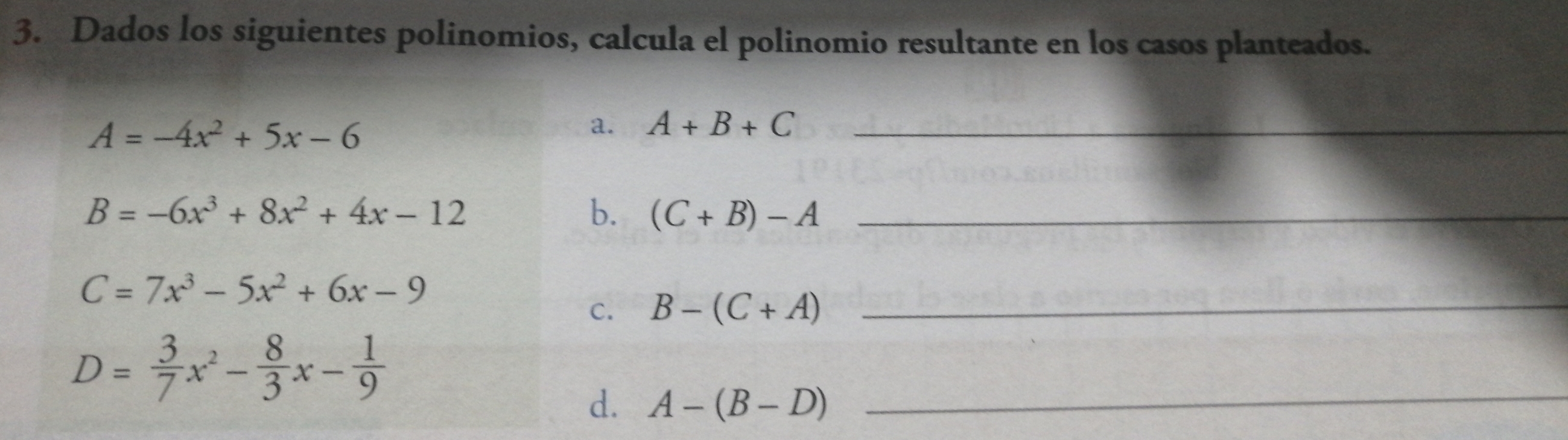 Dados los siguientes polinomios, calcula el polinomio resultante en los casos planteados.
_
A=-4x^2+5x-6
a. A+B+C
_
B=-6x^3+8x^2+4x-12
b. (C+B)-A
_
C=7x^3-5x^2+6x-9
c. B-(C+A) _
D= 3/7 x^2- 8/3 x- 1/9 
d. A-(B-D)