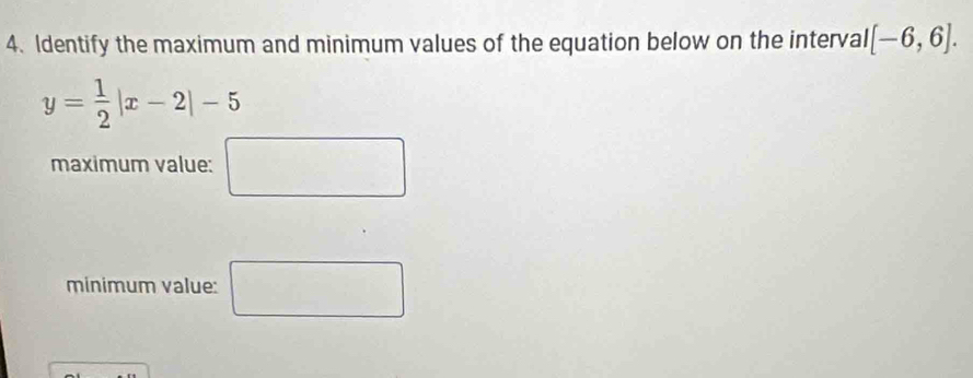 Identify the maximum and minimum values of the equation below on the interval [-6,6].
y= 1/2 |x-2|-5
maximum value: □ 
minimum value: □