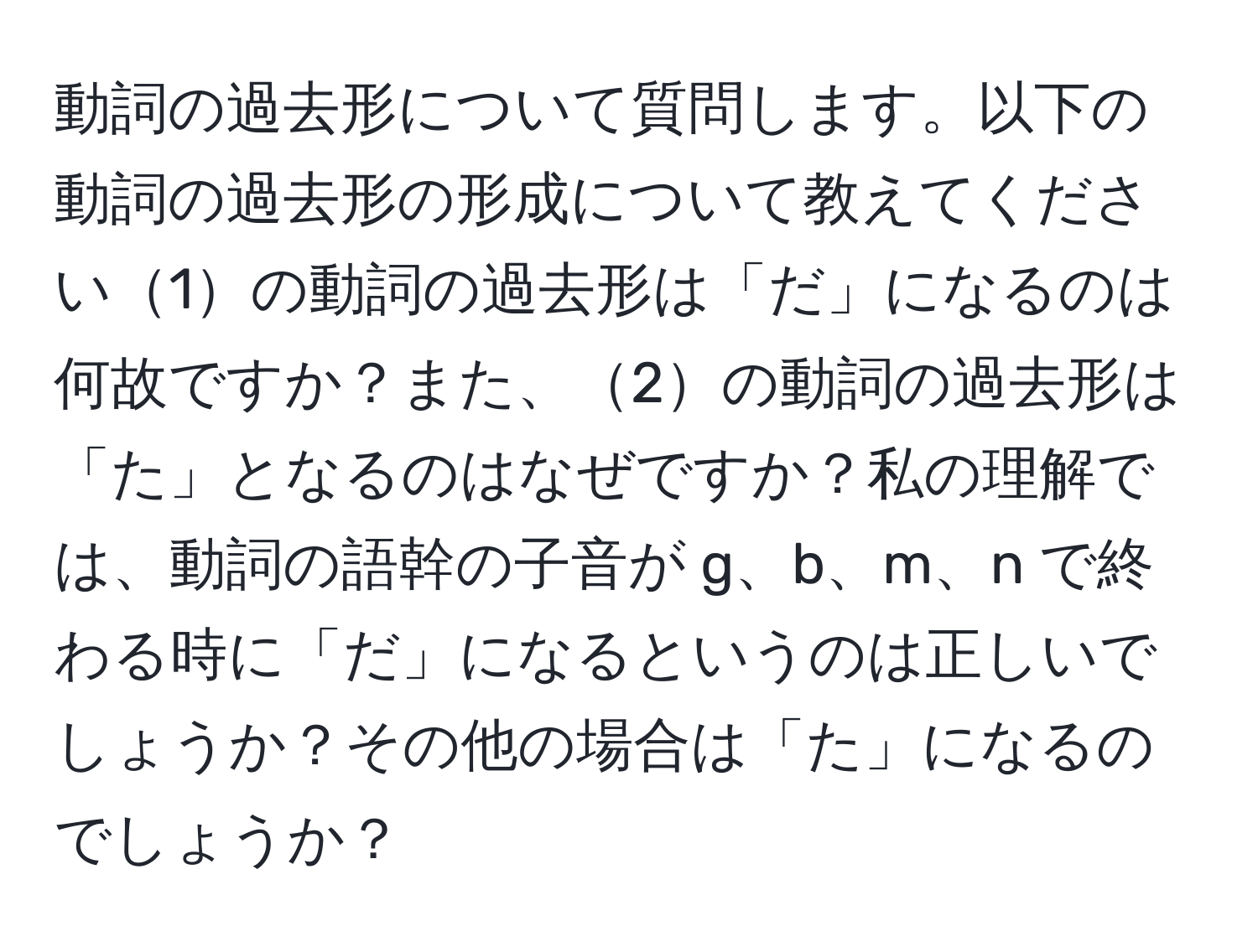 動詞の過去形について質問します。以下の動詞の過去形の形成について教えてください1の動詞の過去形は「だ」になるのは何故ですか？また、2の動詞の過去形は「た」となるのはなぜですか？私の理解では、動詞の語幹の子音が g、b、m、n で終わる時に「だ」になるというのは正しいでしょうか？その他の場合は「た」になるのでしょうか？