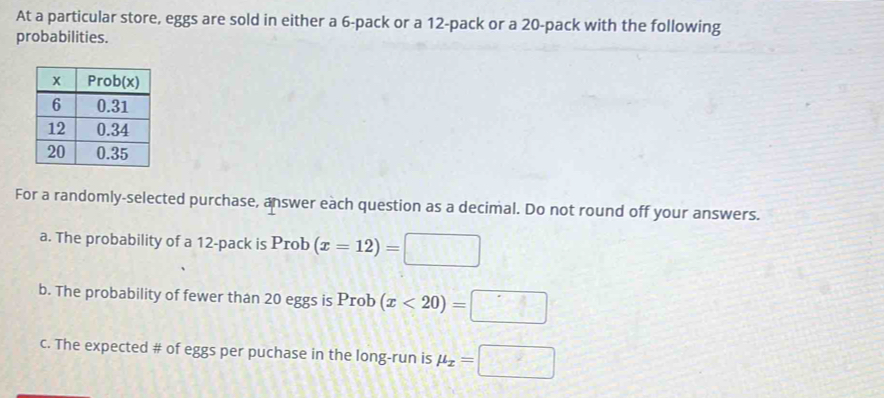 At a particular store, eggs are sold in either a 6 -pack or a 12 -pack or a 20 -pack with the following 
probabilities. 
For a randomly-selected purchase, answer each question as a decimal. Do not round off your answers. 
a. The probability of a 12 -pack is Prob (x=12)=□
b. The probability of fewer than 20 eggs is Prob (x<20)=□
c. The expected # of eggs per puchase in the long-run is mu _x=□