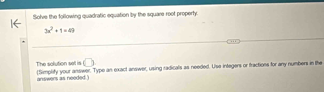 Solve the following quadratic equation by the square root property.
3x^2+1=49
The solution set is  □ . 
(Simplify your answer. Type an exact answer, using radicals as needed. Use integers or fractions for any numbers in the 
answers as needed.)