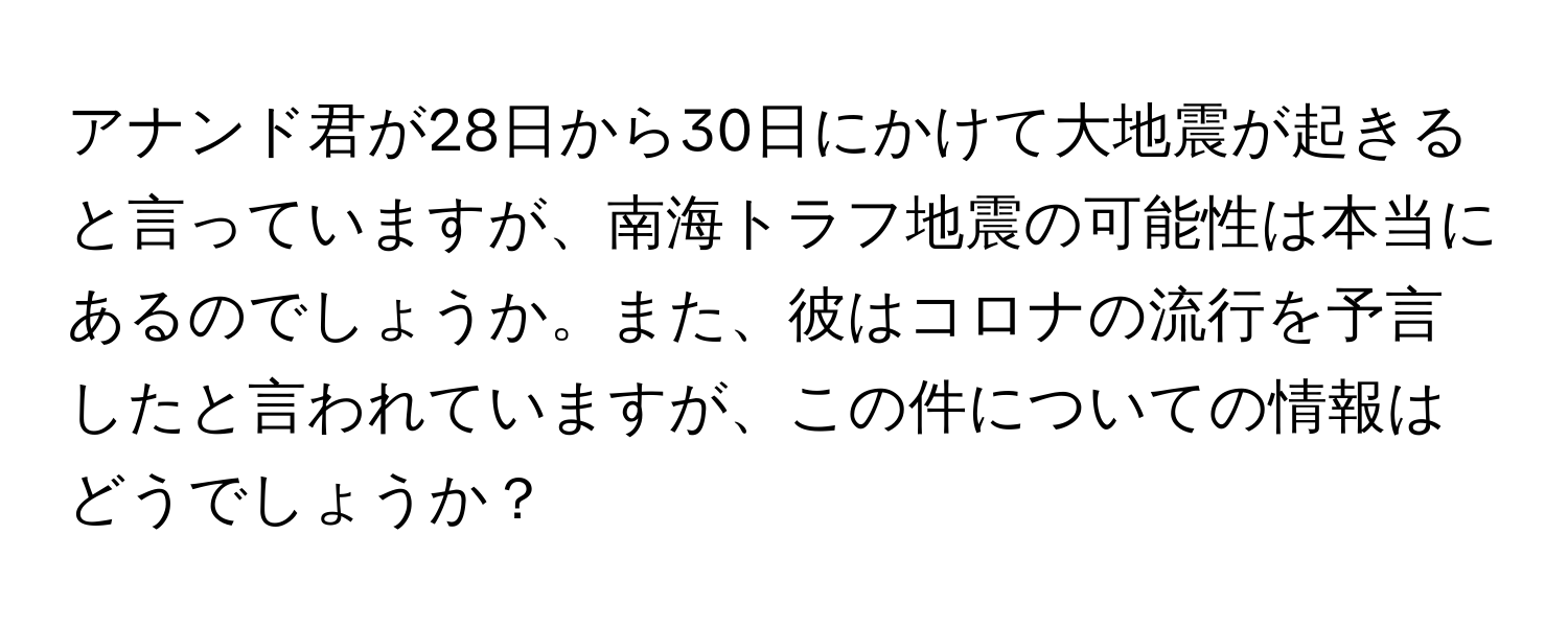 アナンド君が28日から30日にかけて大地震が起きると言っていますが、南海トラフ地震の可能性は本当にあるのでしょうか。また、彼はコロナの流行を予言したと言われていますが、この件についての情報はどうでしょうか？