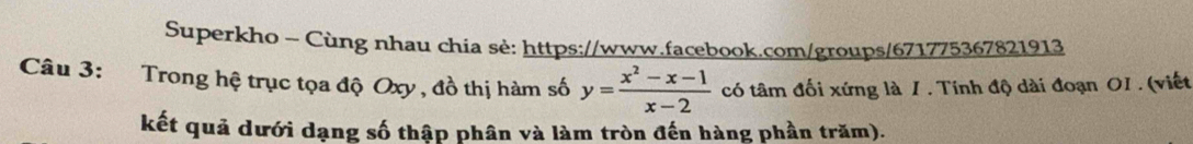 Superkho - Cùng nhau chia sè: https://www.facebook.com/groups/671775367821913 
Câu 3: Trong hệ trục tọa độ Oxy , đồ thị hàm số y= (x^2-x-1)/x-2  có tâm đối xứng là 1. Tính độ dài đoạn OI . (viết 
kết quả dưới dạng số thập phân và làm tròn đến hàng phần trăm).