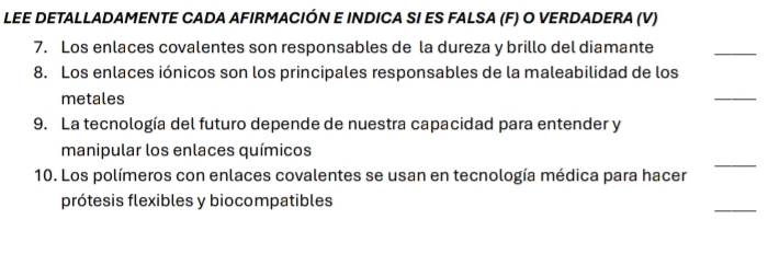 LEE DETALLADAMENTE CADA AFIRMACIÓN E INDICA SI ES FALSA (F) O VERDADERA (V) 
7. Los enlaces covalentes son responsables de la dureza y brillo del diamante 
_ 
8. Los enlaces iónicos son los principales responsables de la maleabilidad de los 
metales 
_ 
9. La tecnología del futuro depende de nuestra capacidad para entender y 
_ 
manipular los enlaces químicos 
10. Los polímeros con enlaces covalentes se usan en tecnología médica para hacer 
_ 
prótesis flexibles y biocompatibles