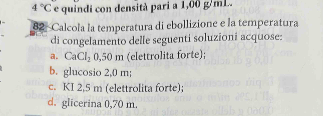 4°C e quindi con densità pari a 1,00 g/mL.
82 Calcola la temperatura di ebollizione e la temperatura
di congelamento delle seguenti soluzioni acquose:
a. CaCl_2 0,50 m (elettrolita forte);
b. glucosio 2,0 m;
c. KI 2,5 m (elettrolita forte);
d. glicerina 0,70 m.