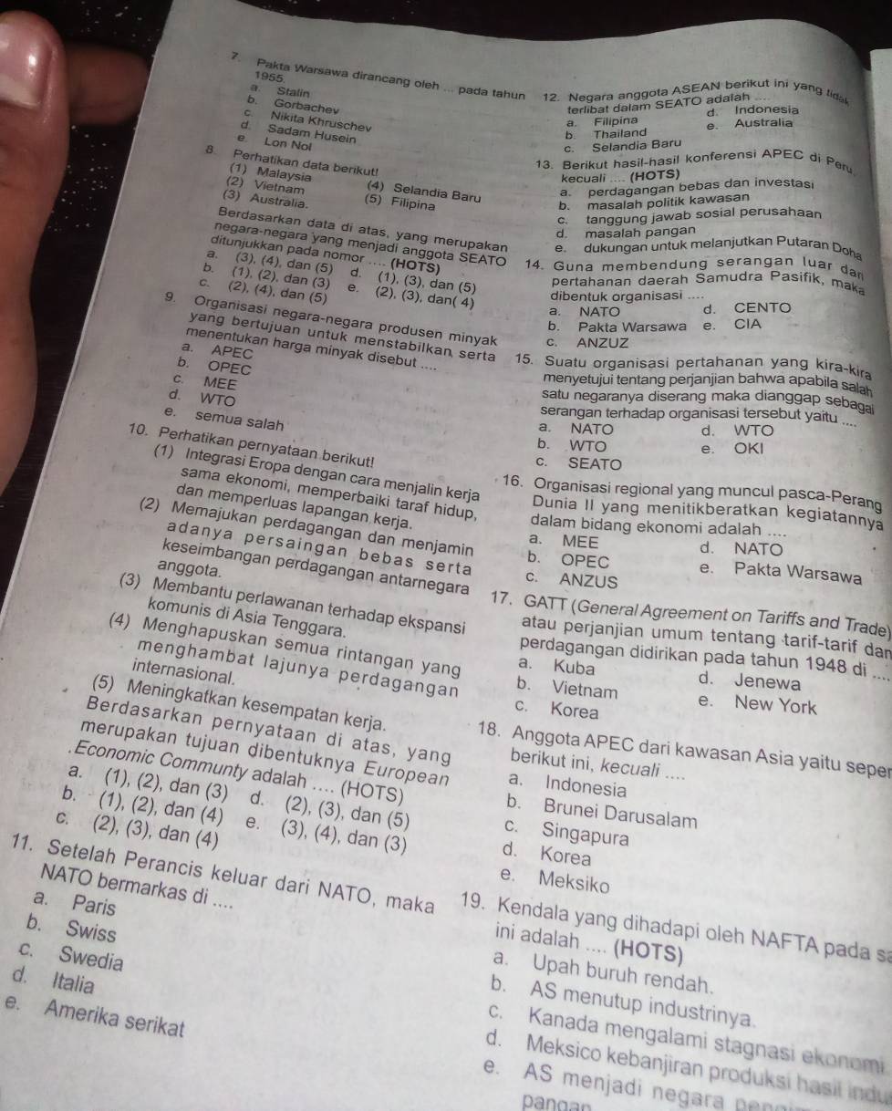 1955
7. Pakta Warsawa dirancang oleh ... pada tahun 12. Negara anggota ASEAN berikut ini yang tida
a Stalin
b. Gorbachev terlibat dalam SEATO adalah
c. Nikita Khruschev
a. Filipína d Indonesia
d Sadam Husein
b Thailand e. Australia
e Lon Nol
c. Selandia Baru
8. Perhatikan data berikut!
13. Berikut hasil-hasil konferensi APEC di Perv
(1) Malaysia
kecuali .... (HOTS)
(2) Vietnam (4) Selandia Baru
a perdagangan bebas dan investasi
(3) Australia. (5) Filipina
b. masalah politik kawasan
c. tanggung jawab sosial perusahaan
d. masalah pangan
Berdasarkan data di atas, yang merupakan e dukungan untuk melanjutkan Putaran Doha
negara-negara yang menjadi anggota SEATO  14. Guna membendung serangan luar dar
ditunjukkan pada nomor .... (HOTS)
a. (3), (4), dan (5) d. (1), (3), dan (5)
pertahanan daerah Šamudra Pasifik, maka
b. (1), (2), dan (3) e. (2), (3), dan( 4)
c. (2), (4), dan (5)
dibentuk organisasi ....
a. NATO d. CENTO
9. Organisasi negara-negara produsen minyak c. ANZUZ
b. Pakta Warsawa e. ClA
yang bertujuan untuk menstabilkan serta 15. Suatu organisasi pertahanan yang kira-kira
a. APEC
menentukan harga minyak disebut ....
b. OPEC
c. MEE
menyetujui tentang perjanjian bahwa apabila saah
d. WTO
satu negaranya diserang maka dianggap sebaga
serangan terhadap organisasi tersebut yaitu ....
e. semua salah
a. NATO d. WTO
10. Perhatikan pernyataan berikut!
b. WTO e. OKI
c. SEATO
(1) Integrasi Eropa dengan cara menjalin kerja Dunia II yang menitikberatkan kegiatannya
16. Organisasi regional yang muncul pasca-Peran
sama ekonomi, memperbaiki taraf hidup, dalam bidang ekonomi adalah ..
dan memperluas lapangan kerja.
(2) Memajukan perdagangan dan menjamin b. OPEC
a. MEE
d. NATO
adanya persaingan bebas serta
keseimbangan perdagangan antarnegara
anggota.
e. Pakta Warsawa
c. ANZUS
17. GATT (General Agreement on Tariffs and Trade)
(3) Membantu perlawanan terhadap ekspansi atau perjanjian umum tentang tarif-tarif dan
komunis di Asia Tenggara.
(4) Menghapuskan semua rintangan yang b. Vietnam
perdagangan didirikan pada tahun 1948 di ....
menghambat lajunya perdagangan
internasional
a. Kuba d. Jenewa
e. New York
c. Korea
(5) Meningkatkan kesempatan kerja. 18. Anggota APEC dari kawasan Asia yaitu seper
Berdasarkan pernyataan di atas, yang berikut ini, kecuali ....
merupakan tujuan dibentuknya European a. Indonesia
Economic Communty adalah .... (HOTS) b. Brunei Darusalam
a. (1), (2), dan (3) d. (2), (3), dan (5) c. Singapura
b.  (1), (2), dan (4) e. (3), (4), dan (3) d. Korea
c. (2), (3), dan (4)
e. Meksiko
NATO bermarkas di ....
11. Setelah Perancis keluar dari NATO, maka 19. Kendala yang dihadapi oleh NAFTA pada s
ini adalah .... (HOTS)
a. Paris a. Upah buruh rendah.
c. Swedia
b. Swiss b. AS menutup industrinya.
e. Amerika serikat
c. Kanada mengalami stagnasi ekonomi
d. Italia d. Meksico kebanjiran produksi hasil ind
e. AS menjadi negara penn
pangn