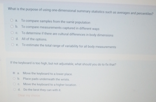 What is the purpose of using one-dimensional summary statistics such as averages and percentiles?
a. To compare samples from the same population
b. To compare measurements captured in different ways
c. To determine if there are cultural differences in body dimensions
d. All of the options.
e. To estimate the total range of variability for all body measurements
If the keyboard is too high, but not adjustable, what should you do to fix that?
a. Move the keyboard to a lower place.
b. Place pads underneath the wrists.
c. Move the keyboard to a higher location.
d. Do the best they can with it.
Clear my choice