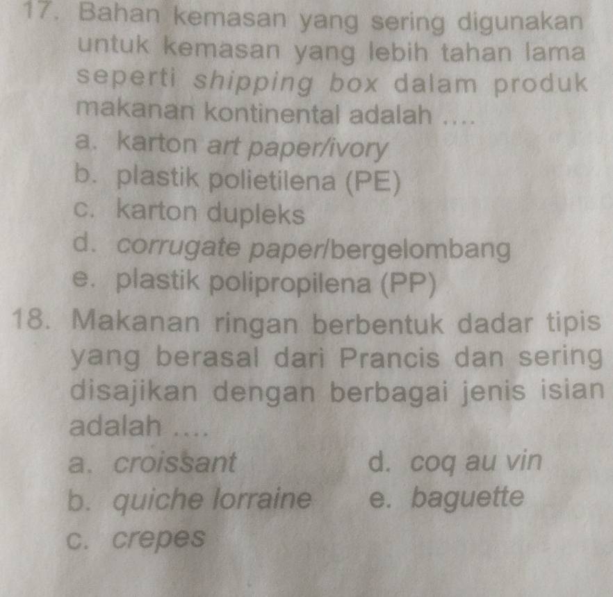 Bahan kemasan yang sering digunakan
untuk kemasan yang lebih tahan lama
seperti shipping box dalam produk
makanan kontinental adalah ....
a. karton art paper/ivory
b. plastik polietilena (PE)
c. karton dupleks
d. corrugate paper/bergelombang
e. plastik polipropilena (PP)
18. Makanan ringan berbentuk dadar tipis
yang berasal dari Prancis dan sering
disajikan dengan berbagai jenis isian
adalah ....
a. croissant d. coq au vin
b. quiche lorraine e. baguette
c. crepes