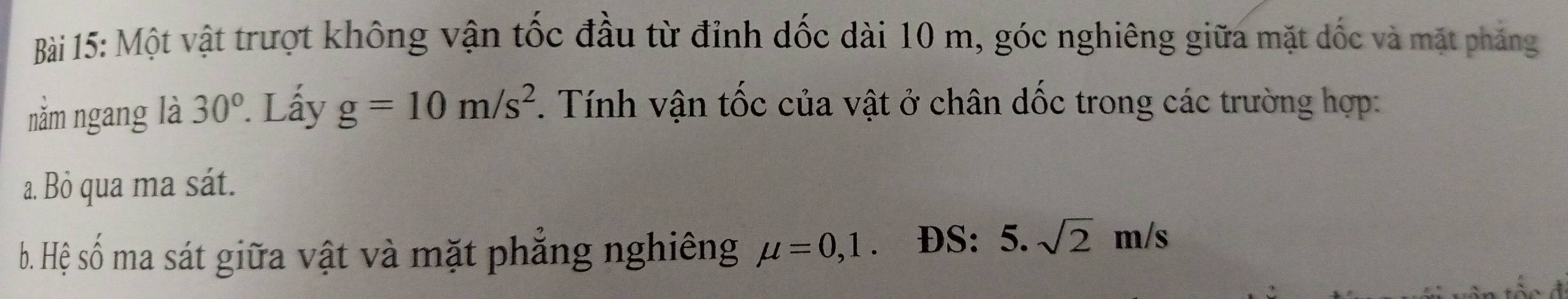 Một vật trượt không vận tốc đầu từ đỉnh dốc dài 10 m, góc nghiêng giữa mặt dốc và mặt phẳng 
nằm ngang là 30° Lấy g=10m/s^2. Tính vận tốc của vật ở chân dốc trong các trường hợp: 
a. Bỏ qua ma sát. 
b. Hệ số ma sát giữa vật và mặt phẳng nghiêng mu =0, 1 ĐS: 5. sqrt(2)m/s