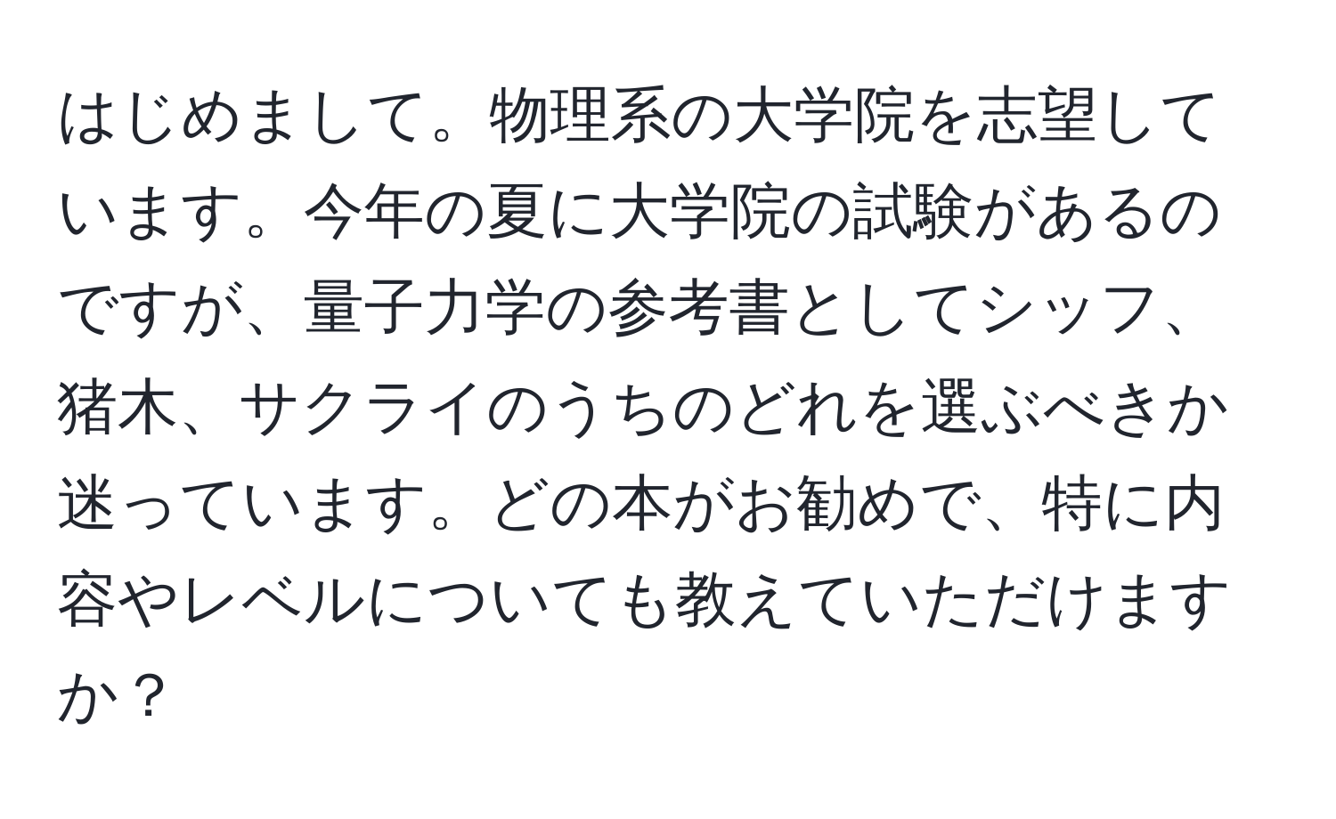 はじめまして。物理系の大学院を志望しています。今年の夏に大学院の試験があるのですが、量子力学の参考書としてシッフ、猪木、サクライのうちのどれを選ぶべきか迷っています。どの本がお勧めで、特に内容やレベルについても教えていただけますか？