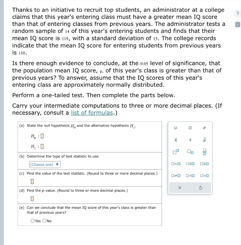 Thanks to an initiative to recruit top students, an administrator at a college ?
claims that this year's entering class must have a greater mean IQ score
than that of entering classes from previous years. The administrator tests a
random sample of 14 of this year's entering students and finds that their
mean IQ score is 119, with a standard deviation of 15. The college records
indicate that the mean IQ score for entering students from previous years
is 110.
Is there enough evidence to conclude, at the 0.0£ level of significance, that
the population mean IQ score, μ, of this year's class is greater than that of
previous years? To answer, assume that the IQ scores of this year's
entering class are approximately normally distributed.
Perform a one-tailed test. Then complete the parts below.
Carry your intermediate computations to three or more decimal places. (If
necessary, consult a list of formulas.)
(a) State the null hypothesis H_0 and the alternative hypothesis H_1.
μ σ p
H_0 □
overline x s widehat p
H_1 □ 
-1° □ _□   □ /□  
(b) Determine the type of test statistic to use.
(Choose one)
□ =□ □ ≤ □ □ ≥ □
(c) Find the value of the test statistic. (Round to three or more decimal places.) □ != □ □ □ >□
×
(d) Find the p -value. (Round to three or more decimal places.)
(e) Can we conclude that the mean IQ score of this year's class is greater than
that of previous years?
Yes No