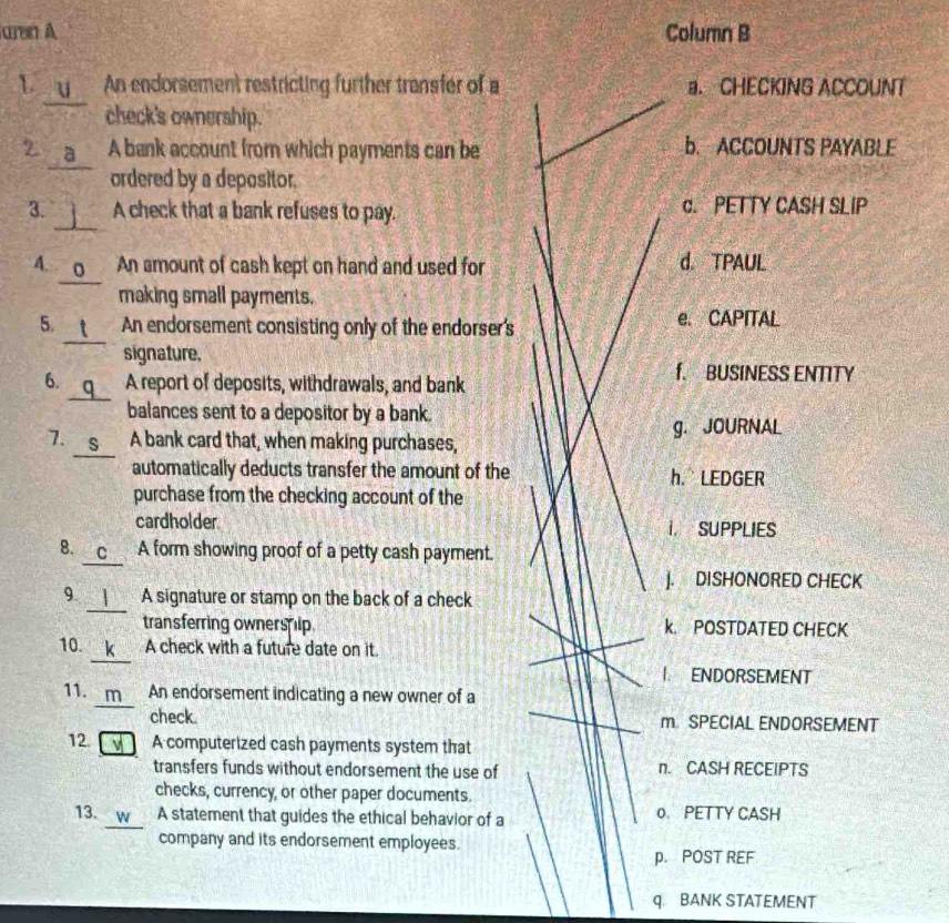 urn A Column B
l u An endorsement restricting further transfer of a a. CHECKING ACCOUNT
check's ownership.
2 a A bank account from which payments can be b. ACCOUNTS PAYABLE
ordered by a depositor.
3. A check that a bank refuses to pay. c. PETTY CASH SLIP
A. 0 An amount of cash kept on hand and used for d. TPAUL
making small payments.
5. An endorsement consisting only of the endorser's e. CAPITAL
signature,
6. A report of deposits, withdrawals, and bank
f. BUSINESS ENTITY
balances sent to a depositor by a bank.
g. JOURNAL
7. s A bank card that, when making purchases,
automatically deducts transfer the amount of the h. LEDGER
purchase from the checking account of the
cardholder I. SUPPLIES
8、 C A form showing proof of a petty cash payment.
J. DISHONORED CHECK
9 A signature or stamp on the back of a check
transferring ownership k. POSTDATED CHECK
10. A check with a future date on it.
I. ENDORSEMENT
11. m An endorsement indicating a new owner of a
check. m SPECIAL ENDORSEMENT
12. A computerized cash payments system that
transfers funds without endorsement the use of n. CASH RECEIPTS
checks, currency, or other paper documents.
13. w A statement that guides the ethical behavior of a o PETTY CASH
company and its endorsement employees.
p. POST REF
q. BANK STATEMENT