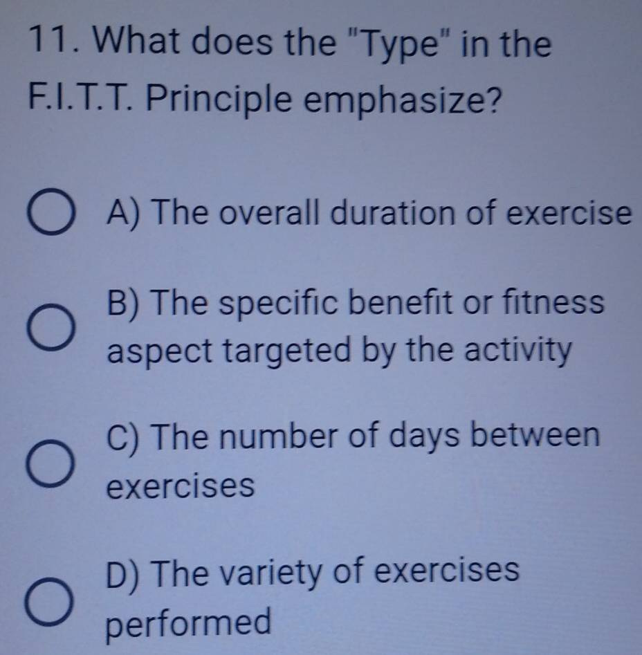 What does the "Type" in the
F.I.T.T. Principle emphasize?
A) The overall duration of exercise
B) The specific benefit or fitness
aspect targeted by the activity
C) The number of days between
exercises
D) The variety of exercises
performed