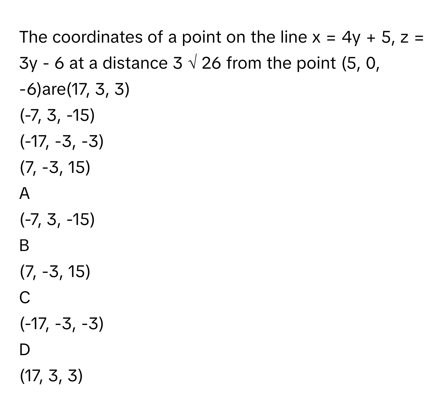 The coordinates of a point on the line x = 4y + 5, z = 3y - 6 at a distance 3  √  26          from the point (5, 0, -6)are(17, 3, 3)
(-7, 3, -15)
(-17, -3, -3)
(7, -3, 15)

A  
(-7, 3, -15) 


B  
(7, -3, 15) 


C  
(-17, -3, -3) 


D  
(17, 3, 3)