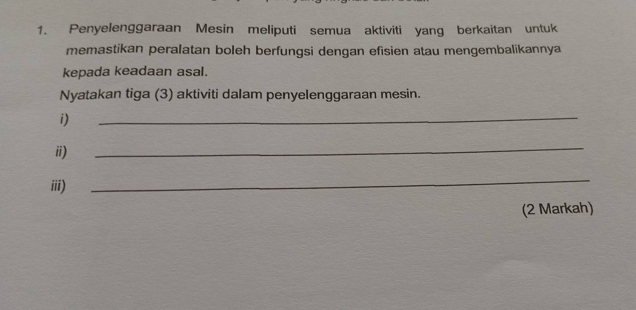 Penyelenggaraan Mesin meliputi semua aktiviti yang berkaitan untuk 
memastikan peralatan boleh berfungsi dengan efisien atau mengembalikannya 
kepada keadaan asal. 
Nyatakan tiga (3) aktiviti dalam penyelenggaraan mesin. 
i) 
_ 
ii) 
_ 
iii) 
_ 
(2 Markah)