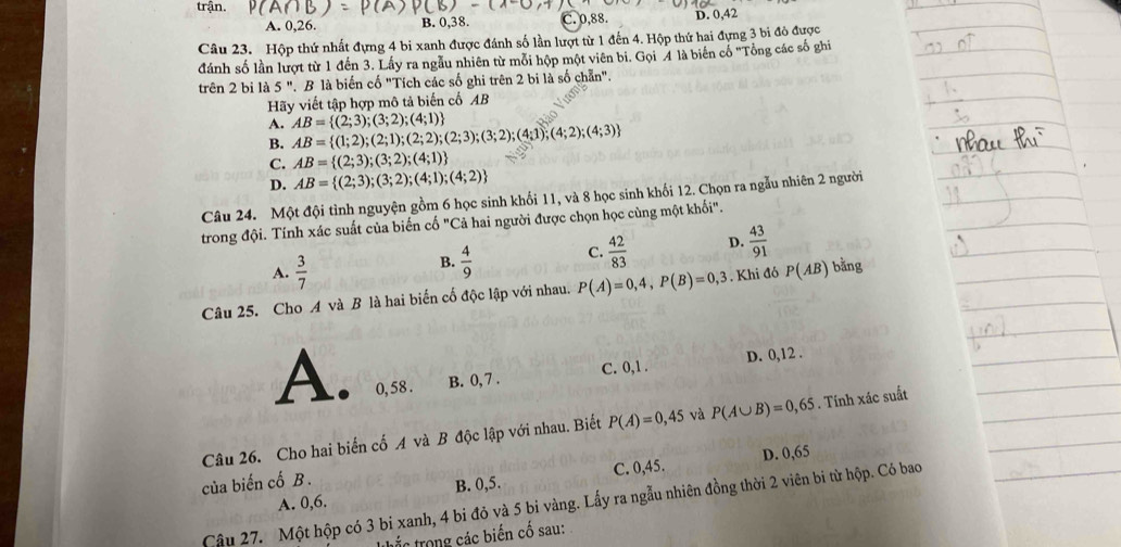 trận.
A. 0,26. B. 0,38. C. 0,88. D. 0,42
Câu 23. Hộp thứ nhất đựng 4 bi xanh được đánh số lần lượt từ 1 đến 4. Hộp thứ hai đựng 3 bi đỏ được
đánh số lần lượt từ 1 đến 3. Lấy ra ngẫu nhiên từ mỗi hộp một viên bi. Gọi 4 là biến cố ''Tổng các số ghi
trên 2 bi là 5 ". B là biển cố "Tích các số ghi trên 2 bi là số chẵn".
Hãy viết tập hợp mô tả biến cố AB
A. AB= (2;3);(3;2);(4;1)
B. AB= (1;2);(2;1);(2;2);(2;3);(3;2);(4;1);(4;2);(4;3)
C. AB= (2;3);(3;2);(4;1)
D. AB= (2;3);(3;2);(4;1);(4;2)
Câu 24. Một đội tình nguyện gồm 6 học sinh khối 11, và 8 học sinh khối 12. Chọn ra ngẫu nhiên 2 người
trong đội. Tính xác suất của biến cố "Cả hai người được chọn học cùng một khối".
A.  3/7 
B.  4/9 
C.  42/83  D.  43/91 
Câu 25. Cho A và B là hai biến cố độc lập với nhau. P(A)=0,4,P(B)=0,3. Khi đó P(AB) bằng
A. 0, 58 . B. 0, 7 . C. 0,1 . D. 0,12 .
  
Câu 26. Cho hai biến cố A và B độc lập với nhau. Biết P(A)=0,45 và P(A∪ B)=0,65. Tính xác suất
D. 0,65
của biến cố B .
A. 0,6. B. 0,5. C. 0,45.
Cậu 27. Một hộp có 3 bi xanh, 4 bi đỏ và 5 bi vàng. Lấy ra ngẫu nhiên đồng thời 2 viên bi từ hộp. Có bao
thắc trong các biến cố sau: