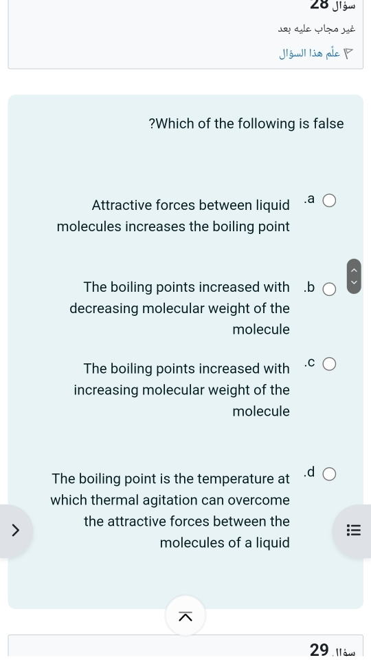 Jigw
so ae c s sé
Jlówl lis pic 
?Which of the following is false
Attractive forces between liquid
molecules increases the boiling point
The boiling points increased with ₹.b
decreasing molecular weight of the
molecule
The boiling points increased with
increasing molecular weight of the
molecule
The boiling point is the temperature at
which thermal agitation can overcome
the attractive forces between the
molecules of a liquid
29 làu