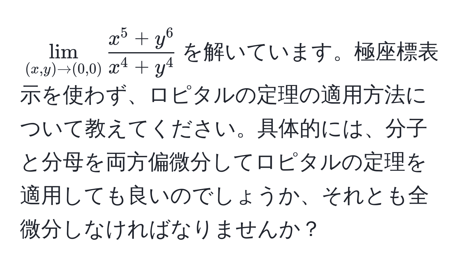 $lim_(x, y) to (0, 0) fracx^(5 + y^6)x^(4 + y^4)$を解いています。極座標表示を使わず、ロピタルの定理の適用方法について教えてください。具体的には、分子と分母を両方偏微分してロピタルの定理を適用しても良いのでしょうか、それとも全微分しなければなりませんか？