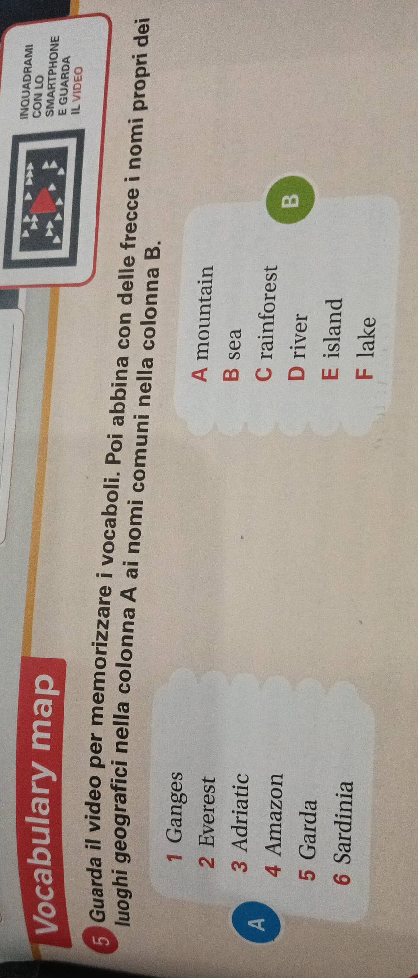 INQUADRAMI
Vocabulary map
CON LO
SMARTPHONE
E GUARDA
IL VIDEO
5 Guarda il video per memorizzare i vocaboli. Poi abbina con delle frecce i nomi propri dei
luoghi geografici nella colonna A ai nomi comuni nella colonna B.
1 Ganges
2 Everest
A mountain
3 Adriatic
B sea
A
4 Amazon
C rainforest
B
5 Garda
D river
E island
6 Sardinia F lake