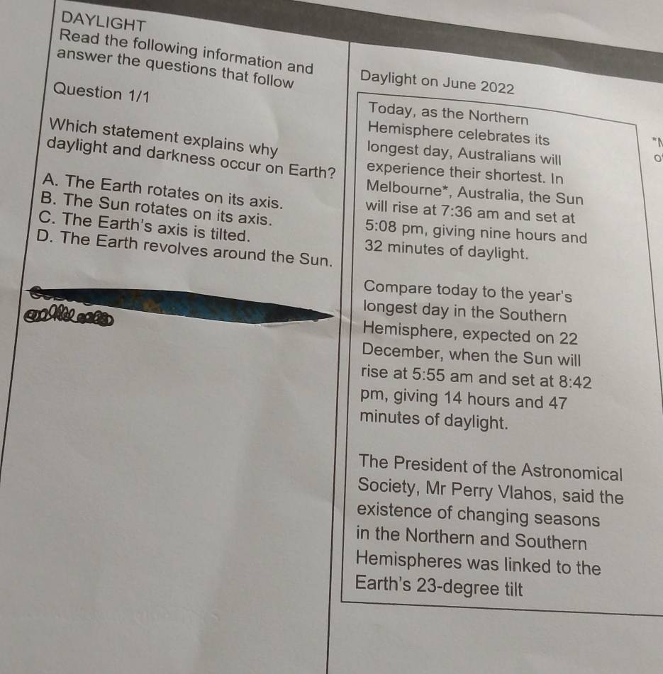 DAYLIGHT
Read the following information and
answer the questions that follow Daylight on June 2022
Question 1/1 Today, as the Northern
Hemisphere celebrates its
Which statement explains why
*N
longest day, Australians will
o
daylight and darkness occur on Earth? experience their shortest. In
Melbourne*, Australia, the Sun
A. The Earth rotates on its axis. will rise at 7:36 am and set at
B. The Sun rotates on its axis.
5:08 pm, giving nine hours and
C. The Earth's axis is tilted. 32 minutes of daylight.
D. The Earth revolves around the Sun.
Compare today to the year's
longest day in the Southern
Hemisphere, expected on 22
December, when the Sun will
rise at 5:55 am and set at 8:42 
pm, giving 14 hours and 47
minutes of daylight.
The President of the Astronomical
Society, Mr Perry Vlahos, said the
existence of changing seasons
in the Northern and Southern
Hemispheres was linked to the
Earth's 23-degree tilt