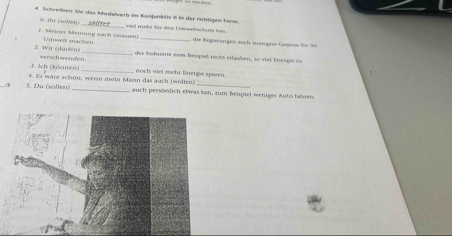 nürger zu wecke n 
4 Schreiben Sie das Modalverb im Konjunktiv II in der richtigen Form. 
0. Ihr (sollen) _viel mehr für den Umweltschutz tun. 
1. Meiner Meinung nach (müssen) _die Regierungen auch strengere Gesetze für die 
Umwelt machen 
2. Wir (dürfen) _der Industrie zum Beispiel nicht erlauben, so viel Energie zu 
verschwenden. 
3. Ich (können) _noch viel mehr Energie sparen. 
4. Es wäre schön, wenn mein Mann das auch (wollen) 
. 
_ 5. Du (sollen) _auch persönlich etwas tun, zum Beispiel weniger Auto fahren.