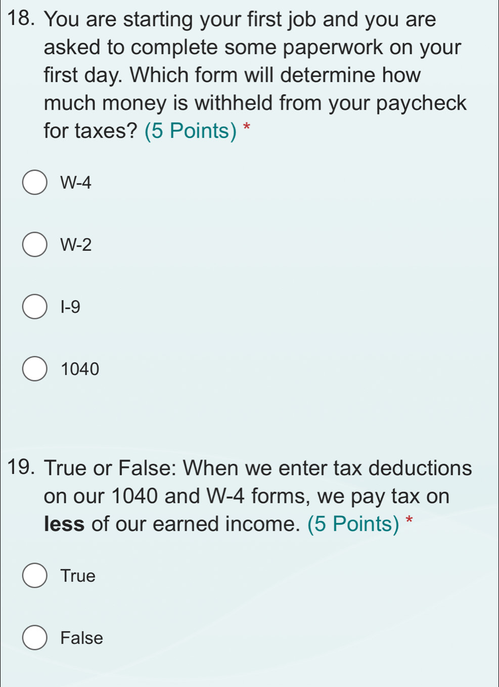 You are starting your first job and you are
asked to complete some paperwork on your
first day. Which form will determine how
much money is withheld from your paycheck
for taxes? (5 Points) *
W-4
W-2
1-9
1040
19. True or False: When we enter tax deductions
on our 1040 and W-4 forms, we pay tax on
less of our earned income. (5 Points) *
True
False