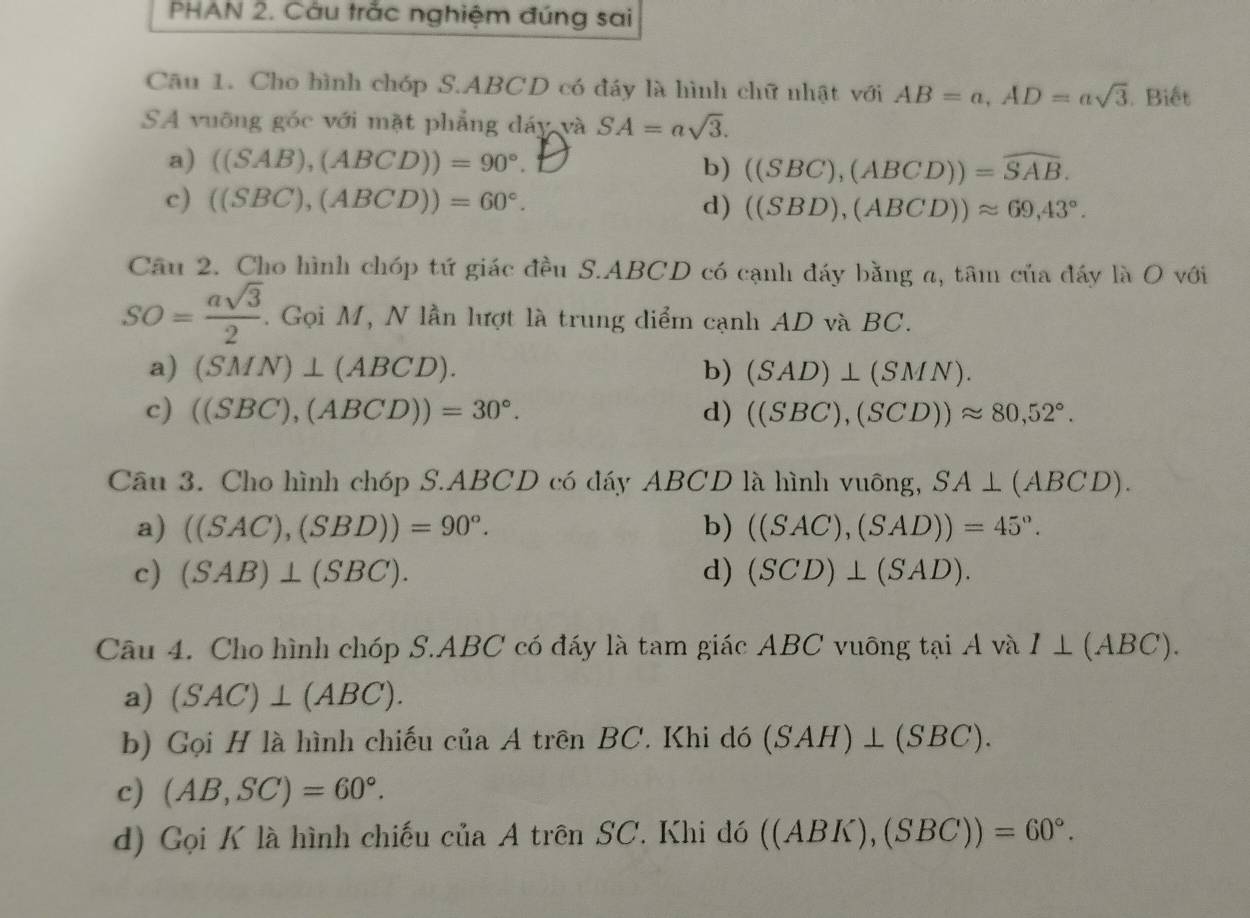 PHAN 2. Câu trắc nghiệm đúng sai
Câu 1. Cho hình chóp S.ABCD có đáy là hình chữ nhật với AB=a,AD=asqrt(3). Biết
SA vuỡng góc với mặt phẳng dáy và SA=asqrt(3).
a) ((SAB),(ABCD))=90°.
b) ((SBC),(ABCD))=widehat SAB.
c) ((SBC),(ABCD))=60°. d) ((SBD),(ABCD))approx 69,43°.
Cầu 2. Cho hình chóp tứ giác đều S.ABCD có cạnh đáy bằng a, tâm của đáy là O với
SO= asqrt(3)/2 . Gọi M, N lần lượt là trung diểm cạnh AD và BC.
a) (SMN)⊥ (ABCD). b) (SAD)⊥ (SMN).
c) ((SBC),(ABCD))=30°. d) ((SBC),(SCD))approx 80,52°.
Câu 3. Cho hình chóp S.ABCD có đáy ABCD là hình vuông, SA⊥ (ABCD).
a) ((SAC),(SBD))=90°. b) ((SAC),(SAD))=45°.
c) (SAB)⊥ (SBC). d) (SCD)⊥ (SAD).
Câu 4. Cho hình chóp S.ABC có đáy là tam giác ABC vuỡng tại A và I⊥ (ABC).
a) (SAC)⊥ (ABC).
b) Gọi H là hình chiếu của A trên BC. Khi dó (SAH)⊥ (SBC).
c) (AB,SC)=60°.
d) Gọi K là hình chiếu của A trên SC. Khi đó ((ABK),(SBC))=60°.