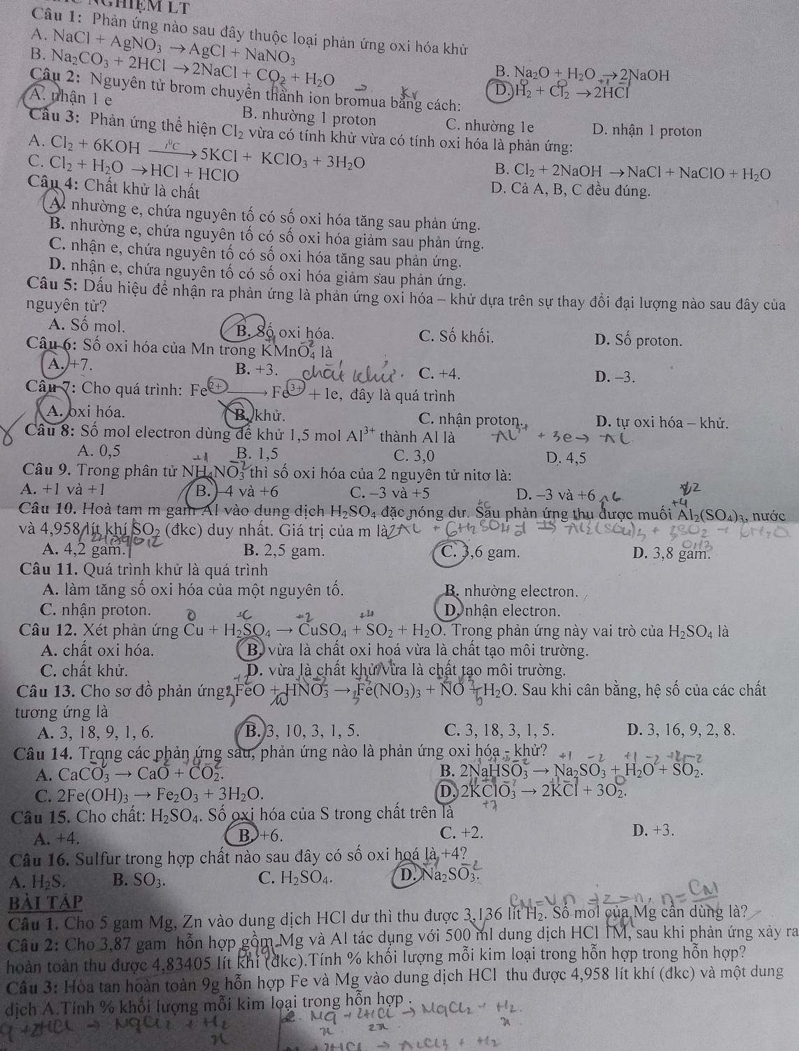 Ghiệm LT
Câu 1: Phản ứng nào sau đây thuộc loại phản ứng oxi hóa khủ
A.
B. Na_2CO_3+2HClto 2NaCl+CO_2+H_2O NaCl+AgNO_3to AgCl+NaNO_3 Na_2O+H_2Oto 2 NaOH
B.
D. H_2^(0+Cl_2)to 2HCl
Câu 2: Nguyên tử brom chuyền thành ion bromua bằng cách:
A. nhận 1 e B. nhường 1 proton C. nhường 1e D. nhận 1 proton
Cầu 3: Phản ứng thể hiện Cl_2 vừa có tính khử vừa có tính oxi hóa là phản ứng:
A. Cl_2+6KOHxrightarrow Nc5KCl+KClO_3+3H_2O
C. Cl_2+H_2Oto HCl+HClO
B. Cl_2+2NaOHto NaCl+NaClO+H_2O
Câu 4: Chất khử là chất
D. Cả A, B, C đều đúng.
A nhường e, chứa nguyên tố có số oxi hóa tăng sau phản ứng.
B. nhường e, chứa nguyên tố có số oxi hóa giảm sau phản ứng.
C. nhận e, chứa nguyên tố có số oxi hóa tăng sau phản ứng.
D. nhận e, chứa nguyên tố có số oxi hóa giảm sau phản ứng.
Cầu 5: Dấu hiệu đề nhận ra phản ứng là phản ứng oxi hóa - khử dựa trên sự thay đổi đại lượng nào sau đây của
nguyên tử?
A. Số mol. B. Số oxi hóa. C. Số khối. D. Số proton.
Câu 6: Số oxi hóa của Mn trong K MnO_4^(2 là
A. +7. B. +3. C. +4.
D. -3.
Câu 7: Cho quá trình: Fe Fe+le , đây là quá trình
A. oxi hóa. B. khử. C. nhận proton. D. tư oxi hóa - khử.
Câu 8: Số mol electron dùng để khử 1,5 mol Al^3+) thành A l là
A. 0,5 B. 1,5 C. 3.( D. 4,5
Câu 9. Trong phân tử NH NO_3^(2 thì số oxi hóa của 2 nguyên tử nitơ là:
A. +1va+1 B. 4 và +( C. −3 va+5 D. −3 và +6
Câu 10. Hoà tam m gam Al vào dung dịch H_2)SO_4 đặc nóng dư. Său phản ứng thu được muối Al₂(S SO_4) 3, nước
và 4,958 3 lít khí 50 2 (đkc) duy nhất. Giá trị của m
A. 4,2 gam. B. 2,5 gam. C. 3,6 gam. D. 3,8 gam.
Câu 11. Quá trình khử là quá trình
A. làm tăng số oxi hóa của một nguyên tố. B nhường electron.
C. nhận proton. Denhận electron.
Câu 12. Xét phản ứng Cu+H_2SO_4to CuSO_4+SO_2+H_2O. Trong phản ứng này vai trò của H_2SO_4 là
A. chất oxi hóa.  Bộ vừa là chất oxi hoá vừa là chất tạo môi trường.
C. chất khử. D. vừa là chất khử vừa là chất tạo môi trường.
Câu 13. Cho sơ đồ phản ứng2 FeO + 3to e(NO_3)_3 H_2O. Sau khi cân bằng, hệ số của các chất
tương ứng là
A. 3, 18, 9, 1, 6. B. 3, 10, 3, 1, 5. C. 3, 18, 3, 1, 5. D. 3, 16, 9, 2, 8.
Câu 14. Trong các phản ứng sau, phản ứng nào là phản ứng oxi l hdot Oa khử?
A. CaCO_3to CaO+CO_2.
B. 2NaHSO_3to Na_2SO_3+H_2O+SO_2.
C. 2Fe(OH)_3to Fe_2O_3+3H_2O. D. 2KClO_3^(-to 2KCl+3O_2).
Câu 15. Cho chất: H_2SO_4. Số oxi hóa của S trong chất trên là
A. +4.
B +6.
C. +2. D. +3.
Câu 16. Sulfur trong hợp chất nào sau đây có số oxi hoá a+ 12
A. H_2S. B. SO_3. C. H_2SO_4. D. Na_2S
bải táp
Câu 1. Cho 5 gam Mg, Zn vào dung dịch HCl dư thì thu được 3,136 lít H₂. Số mol của Mg cần dùng là?
Câu 2: Cho 3,87 gam hỗn hợp gồm Mg và Al tác dụng với 500 ml dung dịch HCl IM, sau khi phản ứng xày ra
hoàn toàn thu được 4,83405 lít khi (đkc).Tính % khối lượng mỗi kim loại trong hỗn hợp trong hỗn hợp?
Câu 3: Hòa tan hoàn toàn 9g hỗn hợp Fe và Mg vào dung dịch HCl thu được 4,958 lít khí (đkc) và một dung
dịch A.Tính % khối lượng mỗi kim loại trong hỗn hợp .