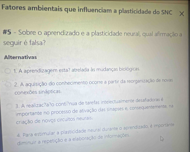 Fatores ambientais que influenciam a plasticidade do SNC ×
#5 - Sobre o aprendizado e a plasticidade neural, qual afirmação a
seguir é falsa?
Alternativas
1. A aprendizagem esta? atrelada às mudanças biológicas.
2. A aquisição do conhecimento ocorre a partir da reorganização de novas
conexões sinápticas.
3. A realizac?a?o conti?nua de tarefas intelectualmente desafiadoras é
importante no processo de ativação das sinapses e, consequentemente, na
criação de novos circuitos neurais.
4. Para estimular a plasticidade neural durante o aprendizado, é importante
diminuir a repetição e a elaboração de informações.