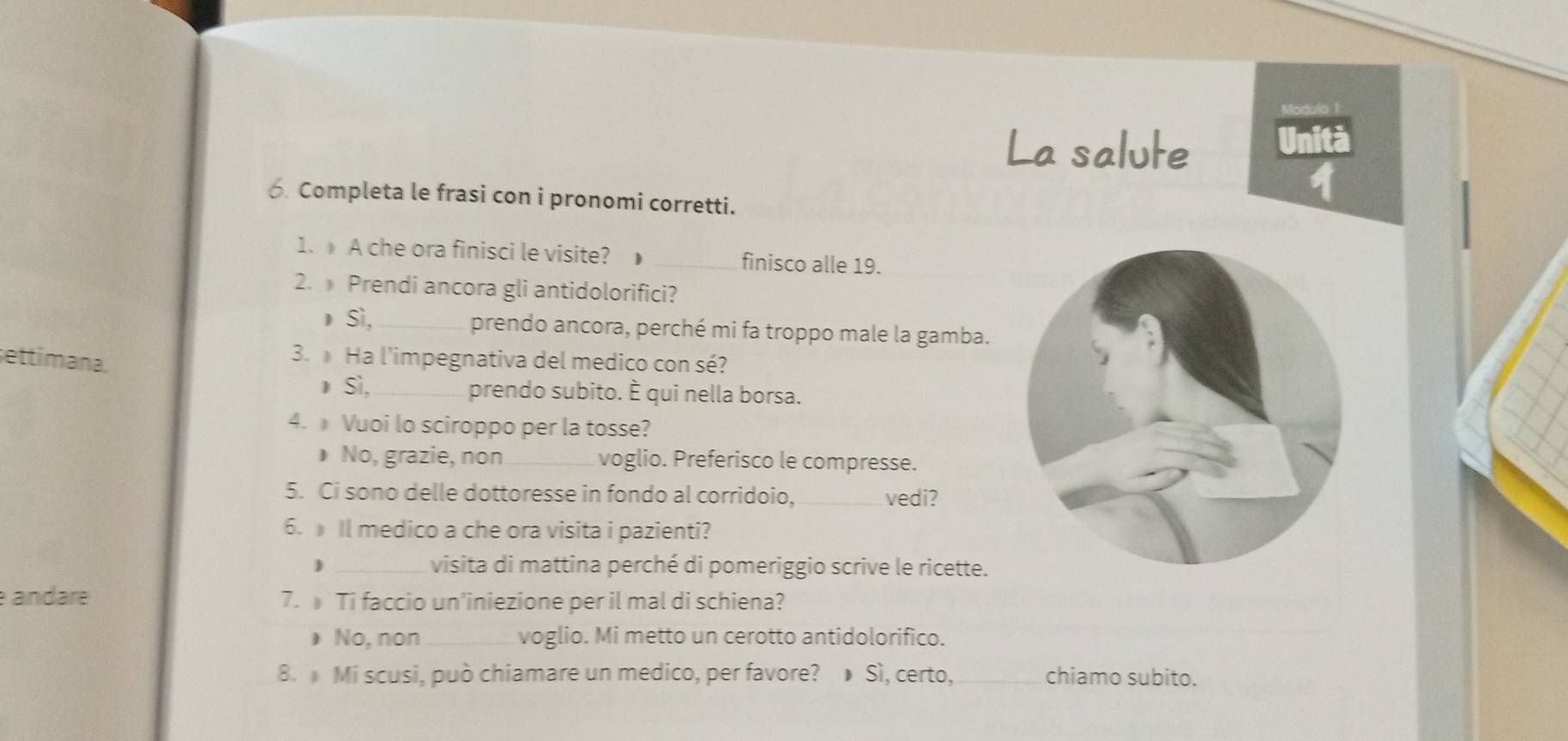 La salute
In
Completa le frasi con i pronomi corretti.
1. A che ora finisci le visite? 1 _finisco alle 19.
2. Prendi ancora gli antidolorifici?
Sì,_ prendo ancora, perché mi fa troppo male la gamba.
settimana.
3. Ha l'impegnativa del medico con sé?
Sì, _prendo subito. È qui nella borsa.
4. Vuoi lo sciroppo per la tosse?
 No, grazie, non_ voglio. Preferisco le compresse.
5. Ci sono delle dottoresse in fondo al corridoio,_ vedi?
6. Il medico a che ora visita i pazienti?
 _visita di mattina perché di pomeriggio scrive le ricette.
e andaré 7. Ti faccio un'iniezione per il mal di schiena?
* No, non_ voglio. Mi metto un cerotto antidolorifico.
8. Mi scusi, può chiamare un medico, per favore? Sì, certo, _chiamo subito.