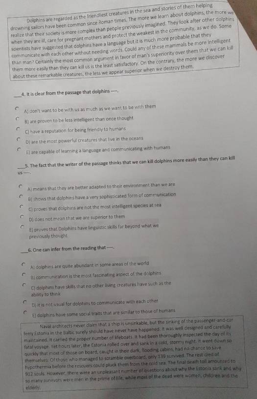 Dolphins are regarded as the friendliest creatures in the sea and stories of them helping
drowning sailors have been common since Roman times. The more we learn about dolphins, the more we
realize that their society is more complex than people previously imagined. They look after other dolphins
when they are ill, care for pregnant mothers and protect the weakest in the community, as we do. Some
scientists have suggested that dolphins have a language but it is much more probable that they
communicate with each other without needing words. Could any of these mammals be more intelligent
than man? Certainly the most common argument in favor of man's superiority over them that we can kill
them more easily than they can kill us is the least satisfactory. On the contrary, the more we discover
about these remarkable creatures, the less we appear superior when we destroy them.
_
4. It is clear from the passage that dolphins ----.
A) don't want to be with us as much as we want to be with them
B) are proven to be less intelligent than once thought
C) have a reputation for being friendly to humans
D) are the most powerful creatures that live in the oceans
E) are capable of learning a language and communicating with humans
_
5. The fact that the writer of the passage thinks that we can kill dolphins more easily than they can kill
uS —
A) means that they are better adapted to their environment than we are
B) shows that dolphins have a very sophisticated form of communication
C) proves that dolphins are not the most intelligent species at sea
D) does not mean that we are superior to them
E] proves that Dolphins have linguistic skills far beyond what we
previously thought
_
6. One can infer from the reading that ---.
AI dolphins are quite abundant in some areas of the world
B) communication is the most fascinating aspect of the dolphins
C! dolphins have skills that no other living creatures have such as the
ability to think
D) it is not usual for dolphins to communicate with each other
E) dolphins have some social traits that are similar to those of humans
Naval architects never claim that a ship is unsinkable, but the sinking of the passenger-and-car
ferry Estonia in the Baltic surely should have never have happened. It was well designed and carefully
maintained. It carried the proper number of lifeboats. It had been thoroughly inspected the day of its
fatal voyage. Yet hours later, the Estonia rolled over and sank in a cold, stormy night. it went down so
quickly that most of those on board, caught in their dark, flooding cabins, had no chance to save
themselves. Of those who managed to scramble overboard, only 139 survived. The rest died of
hypothermia before the rescuers could pluck them from the cold sea. The final death toll amounted to
912 souls. However, there were an unpleasant number of questions about why the Estonia sank and why
so many survivors were men in the prime of life, while moss of the dead were women, children and the
elderly.