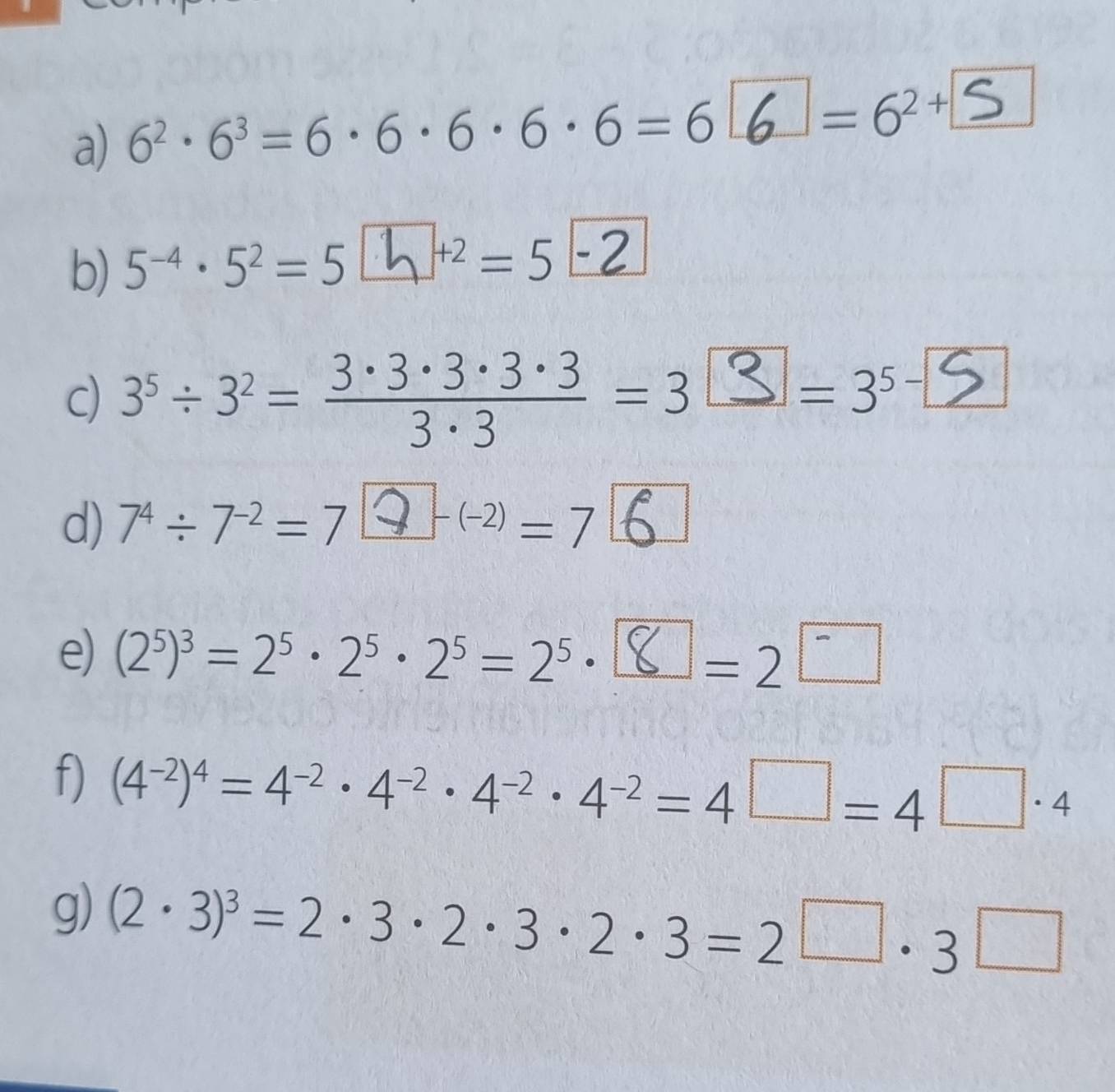 6^2· 6^3=6· 6· 6· 6· 6=6
=6^(2+)
b) 5^(-4)· 5^2=5 |. h ]^+2=5
c) 3° ÷ 3² = 3 -ªz 3z³ ·³ = 3 ¤ = 3° [ 
d) 7^4/ 7^(-2)=7 Q (2) = 7 6
e) (2^5)^3=2^5· 2^5· 2^5=2^5· a =2^-
f) (4^(-2))^4=4^(-2)· 4^(-2)· 4^(-2)· 4^(-2)=4□ =4□ · 4
g) (2· 3)^3=2· 3· 2· 3· 2· 3=2^(□)· 3□