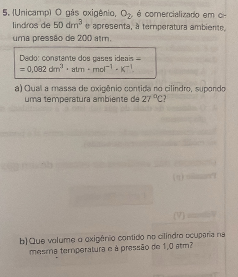 (Unicamp) O gás oxigênio, O_2 , é comercializado em ci 
lindros de 50dm^3 e apresenta, à temperatura ambiente, 
uma pressão de 200 atm. 
Dado: constante dos gases ideais =
=0,082dm^3· atm· mol^(-1)· K^(-1). 
a) Qual a massa de oxigênio contida no cilindro, supondo 
uma temperatura ambiente de 27°C 7 
b)Que volume o oxigênio contido no cilindro ocuparia na 
mesma temperatura e à pressão de 1,0 atm?