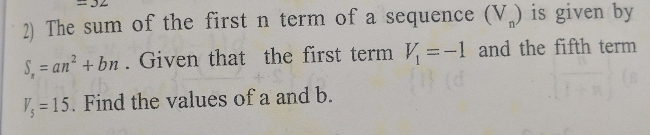 =32
2) The sum of the first n term of a sequence (V_n) is given by
S_n=an^2+bn. Given that the first term V_1=-1 and the fifth term
V_5=15. Find the values of a and b.