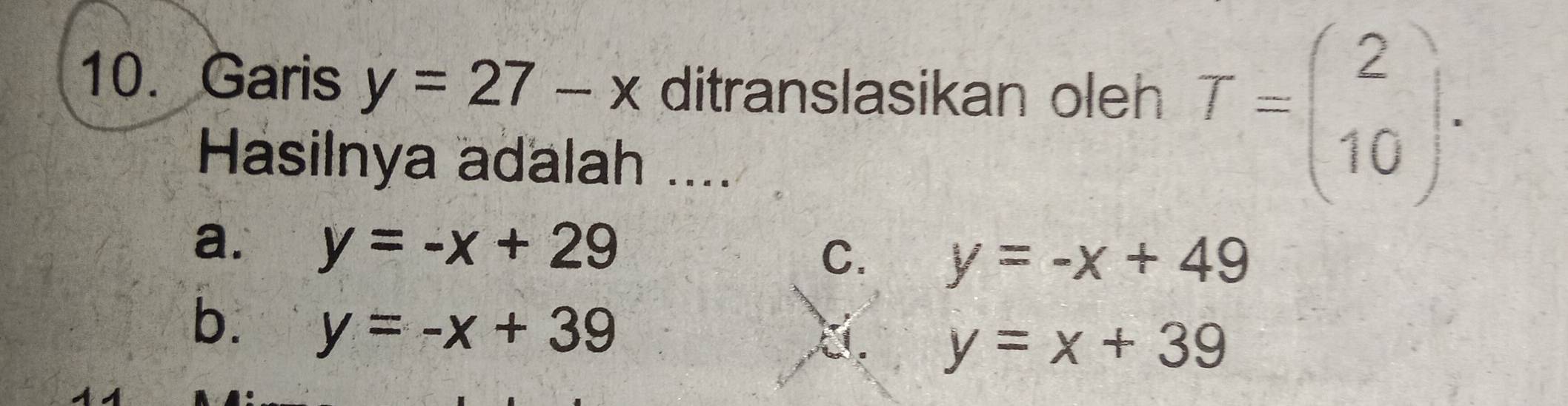 Garis y=27-x ditranslasikan oleh T=beginpmatrix 2 10endpmatrix. 
Hasilnya adalah ....
a. y=-x+29
C. y=-x+49
b. y=-x+39
a. y=x+39