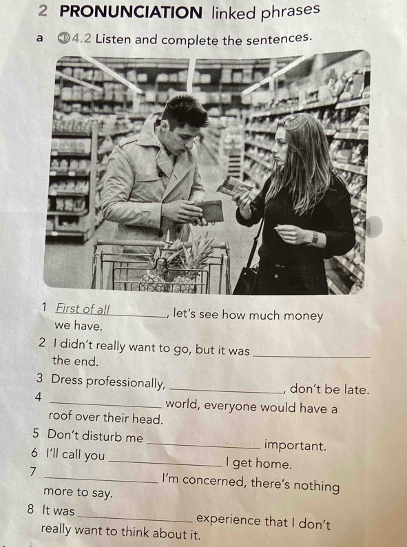 PRONUNCIATION linked phrases 
a ①4.2 Listen and complete the sentences. 
1 First of all _, let’s see how much money 
we have. 
2 I didn’t really want to go, but it was_ 
the end. 
3 Dress professionally, _, don’t be late. 
4 
_world, everyone would have a 
roof over their head. 
5 Don't disturb me _important. 
6 I'll call you _I get home. 
7 _I’m concerned, there’s nothing 
more to say. 
8 It was _experience that I don’t 
really want to think about it.