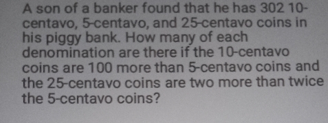 A son of a banker found that he has 302 10-
centavo, 5-centavo, and 25-centavo coins in 
his piggy bank. How many of each 
denomination are there if the 10-centavo
coins are 100 more than 5-centavo coins and 
the 25-centavo coins are two more than twice 
the 5-centavo coins?