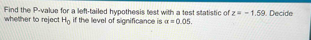 Find the P -value for a left-tailed hypothesis test with a test statistic of z=-1.59. Decide 
whether to reject H_0 if the level of significance is alpha =0.05.