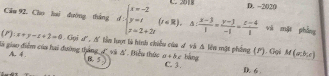 2018 D. ~2020
Câu 92, Cho hai dường thắng d:beginarrayl x=-2 y=t z=2+2tendarray.  (t∈ R) A:  (x-3)/1 = (y-1)/-1 = (z-4)/1  và mặt phẳng
(P) :x+y-z+2=0. Gọi d', N' lần lượt là hình chiếu của dô và △ lhat en mặt phẳng (P). Gọi M(a;b;c)
là giao điểm của hai đường thắng_d' và △ * Biểu thức a+bx bằng
A, 4, B. 5 C. 3. D. 6.