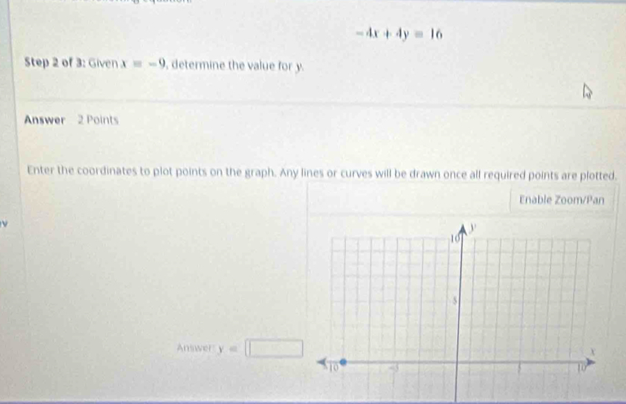 -4x+4y=16
Step 2 of 3: Given xequiv -9 , determine the value for y. 
Answer 2 Points 
Enter the coordinates to plot points on the graph. Any lines or curves will be drawn once all required points are plotted. 
Enable Zoom/Pan 
Answer y=□