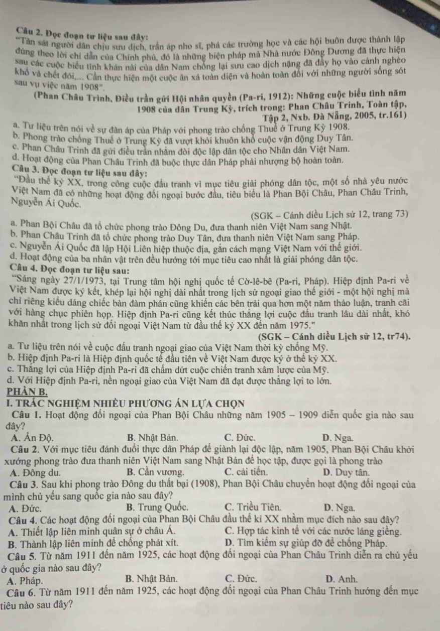 Đọc đoạn tư liệu sau đây:
*Tàn sát người dân chịu sưu dịch, trấn áp nho sĩ, phá các trường học và các hội buôn được thành lập
đứng theo lời chỉ dẫn của Chính phủ, đó là những biện pháp mà Nhà nước Đông Dương đã thực hiện
sau các cuộc biểu tinh khản nài của dân Nam chống lại sưu cao dịch nặng đã đây họ vào cảnh nghèo
khổ và chết đói,... Cần thực hiện một cuộc ân xá toàn diện và hoàn toàn đối với những người sống sót
sau vụ việc năm 1908".
(Phan Châu Trình, Điều trần gửi Hội nhân quyền (Pa-ri, 1912): Những cuộc biểu tình năm
1908 của dân Trung Kỳ, trích trong: Phan Châu Trinh, Toàn tập,
Tập 2, Nxb. Đà Nẵng, 2005, tr.161)
a. Tư liệu trên nói về sự đàn áp của Pháp với phong trào chống Thuể ở Trung Kỷ 1908.
b. Phong trào chồng Thuế ở Trung Kỳ đã vượt khỏi khuôn khổ cuộc vận động Duy Tân.
c. Phan Châu Trinh đã gửi điều trần nhâm đòi độc lập dân tộc cho Nhân dân Việt Nam.
d. Hoạt động của Phan Châu Trinh đã buộc thực dân Pháp phải nhượng bộ hoàn toàn.
Câu 3. Đọc đoạn tư liệu sau đây:
*Đầu thể kỷ XX, trong công cuộc đầu tranh vì mục tiêu giải phóng dân tộc, một số nhà yêu nước
Việt Nam đã có những hoạt động đối ngoại bước đầu, tiêu biểu là Phan Bội Châu, Phan Châu Trinh,
Nguyễn Ái Quốc.
(SGK - Cánh diều Lịch sử 12, trang 73)
a. Phan Bội Châu đã tổ chức phong trào Đông Du, đưa thanh niên Việt Nam sang Nhật.
b. Phan Châu Trinh đã tổ chức phong trào Duy Tân, dưa thanh niên Việt Nam sang Pháp.
c. Nguyễn Ái Quốc đã lập Hội Liên hiệp thuộc địa, găn cách mạng Việt Nam với thế giới.
d. Hoạt động của ba nhân vật trên đều hướng tới mục tiêu cao nhất là giải phóng dân tộc.
Câu 4. Đọc đoạn tư liệu sau:
**Sáng ngày 27/1/1973, tại Trung tâm hội nghị quốc tế Cờ-lê-bê (Pa-ri, Pháp). Hiệp định Pa-ri về
Việt Nam được ký kết, khép lại hội nghị dài nhất trong lịch sử ngoại giao thế giới - một hội nghị mà
chỉ riếng kiểu dáng chiếc bản đàm phán cũng khiến các bên trải qua hơn một năm thảo luận, tranh cãi
với hàng chục phiên họp. Hiệp định Pa-ri cũng kết thúc thắng lợi cuộc đấu tranh lâu dài nhất, khó
khăn nhất trong lịch sử đối ngoại Việt Nam từ đầu thế kỷ XX đến năm 1975.''
(SGK - Cánh diều Lịch sử 12, tr74).
a. Tư liệu trên nói về cuộc đấu tranh ngoại giao của Việt Nam thời kỳ chống Mỹ.
b. Hiệp định Pa-ri là Hiệp định quốc tế đầu tiên về Việt Nam được ký ở thế kỷ XX.
c. Thăng lợi của Hiệp định Pa-ri đã chấm dứt cuộc chiến tranh xâm lược của Mỹ.
d. Với Hiệp định Pa-ri, nền ngoại giao của Việt Nam đã đạt được thắng lợi to lớn.
PHÀN B.
. trác nghiệm nhiều phương án lựa chọn
Câu 1. Hoạt động đối ngoại của Phan Bội Châu những năm 1905 - 1909 diễn quốc gia nào sau
đây?
A. Ấn Độ. B. Nhật Bản. C. Đức. D. Nga.
Câu 2. Với mục tiêu đánh đuổi thực dân Pháp để giành lại độc lập, năm 1905, Phan Bội Châu khởi
xướng phong trào đưa thanh niên Việt Nam sang Nhật Bản đề học tập, được gọi là phong trào
A. Đông du. B. Cần vương. C. cải tiến. D. Duy tân.
Câu 3. Sau khi phong trào Đông du thất bại (1908), Phan Bội Châu chuyển hoạt động đối ngoại của
mình chủ yếu sang quốc gia nào sau đây?
A. Đức. B. Trung Quốc. C. Triều Tiên. D. Nga.
Câu 4. Các hoạt động đối ngoại của Phan Bội Châu đầu thế ki XX nhằm mục đích nào sau đây?
A. Thiết lập liên minh quân sự ở châu Á. C. Hợp tác kinh tế với các nước láng giềng.
B. Thành lập liên minh để chống phát xít. D. Tìm kiểm sự giúp đỡ đề chống Pháp.
Câu 5. Từ năm 1911 đến năm 1925, các hoạt động đổi ngoại của Phan Châu Trinh diễn ra chủ yếu
ở quốc gia nào sau đây?
A. Pháp. B. Nhật Bản. C. Đức. D. Anh.
Câu 6. Từ năm 1911 đến năm 1925, các hoạt động đổi ngoại của Phan Châu Trinh hướng đến mục
tiêu nào sau đây?