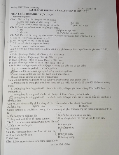 Trường THPT Thiên Hộ Dương Bài 21. sinh trưởng và phát triên ở động vật TLDC - Sinh học 1 1
1. Mức độ nhận biết phân 1 câu hỏi nhiều lựa chọn
Câu 1. Sinh trưởng của động vật là hiện tượng:
A, tăng kích thước và khổi lượng cơ thể
C. phát sinh hình thái các cơ quan và cơ thể D. phân hoá tế bào B. dé can
Cầu 2: Quả trình phát triển của vịt gồm giai đoạp 3 phối và hậu phối
C. hậu phối A. phải
D. Phối thai và sau khi sinh
Câu 3, Ở động vật đẻ trừng, sự sinh trưởng và phát triển của giai đoan phối theo trật tự
A. Hợp từ → mô và các cơ quan → phối
Đ Phối → hợp từ → mô và các cơ quan
C. Phỏi → mô và các cơ quan → hợp tử
D. Hợp tử → phũi → mằm cơ quan
nhau láo Câu 4. Trong quả trình phát triển ở động vật. trong giai đoạn phát triển phối có các giai đoạn kể tiếp
A. Phân cắt trứng - Phôi vị - Phối nang - Mẫm cơ quan
Phân cát trừng- Phối nang- Phối vị - Mâ cơ quan
C. Phân cắt trừng - Mẫm cơ quan- Phôi vị- Phôi nang
D. Phân cát trừng - Mâm cơ quan - Phối nang - Phối vị
Cầu 5: Sinh trưởng và phát triển ở động vật không qua biển thái có đặc điệm
Ac con non có cầu tạo khác con trưởng thành.
con non lột xác hoàn thiện cơ thể giống con trưởng thành.
C con nơn có sự lột xác biển đổi thành con trưởng thành
D. con non có cầu tạo giống con trưởng thành.
Cầu 6: Sinh trưởng và phát triển của động vật qua biển thái không hoàn toàn là
A. trường hợp ấu trùng phát triển hoàn thiện, trải qua nhiều lần lột xức đễ biển đổi thành con trường
thành B. trường hợp ấu trùng phát triển chưa hoàn thiện, trải qua giai đoạn nhộng để biển đổi thành con
trường thành C. trường hợp ấu trùng có hình thái và cầu tạo rất khác với con trường thành.
D) trường hợp ấu trùng phát triển chưa hoàn thiện, trải qua nhiều lần lột xác để biển đổi thành con
trưởng thành.
Cầu 7: Loài nào sau đây sinh trưởng và phát triển qua biển thái không hoàn toàn? D. Bướm.
A. Ếch đồng B. Cào cáo C. Cả.
Câu 8. Nhân tổ di truyền ảnh hướng đến sinh trưởng và phát triển ở động vật thông qua hai đặc điểm
là
A. tốc độ lớn và giới hạn lớn. B. tuổi thọ và khá năng học tập
C. năng suất kinh tế và số lượng con non. D. sự chuyển hóa các chất và tốc độ sinh sân.
Cầu 9, Hormone sinh trường (GH) được tiết ra từ
A. thùy trước tuyển yên  B. tuyển giáp
C. tinh hoàn.  D. buởng trừng
Câu 10, Hormone thyroxine được sản sinh từ
A. thùy trước tuyển yên. B. tuyển giáp.
C. tinh hoàn. D. buồng trứng
Câu 11. Hormone testosterone được sản sinh từ
9 - lưu hành nội bộ