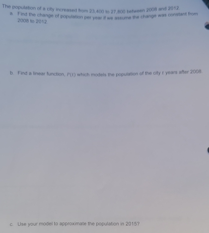 The population of a city increased from 23,400 to 27,800 between 2008 and 2012. 
a. Find the change of population per year if we assume the change was constant from 
2008 to 2012 
b. Find a linear function, P(t) which models the population of the city r years after 2008. 
c. Use your model to approximate the population in 2015?